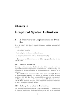 Chapter 4
Graphical Syntax Deﬁnition
4.1 A Framework for Graphical Notation Deﬁni-
tion
He et al. (2007) [34] identify steps in deﬁning a graphical notation [34],
namely:
1. deﬁning a notation,
2. deﬁning the location of relationships, and
3. mapping the notation onto an abstract syntax [34].
These steps are followed in order to deﬁne a graphical syntax for the
URDAD DSL.
4.1.1 Deﬁning a Notation
Deﬁning a notation requires the identiﬁcation of the semantic constructs
required to suﬃciently represent a coherent model. The traceability and
consistency of the syntax depends on the 1:1 mapping of a construct to its
notation.
The URDAD meta model is speciﬁed in the Ecore format [68]. Ecore is
an implementation of EMOF [31] and can be leveraged to deﬁne the meta
model of a DSL [25]. The Ecore meta model hence serves as a meta model
for deﬁning meta models, i.e. it is a meta-meta model. Elements from the
URDAD DSL, deﬁned in the Ecore format, represent the semantic constructs
for which a graphical syntax is deﬁned.
4.1.2 Deﬁning the Location of Relationships
The principles identiﬁed by Moody (2009) (see Chapter 3), are employed
to guide the deﬁnition of the graphical notation as well as the layout for
48
 