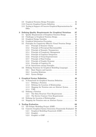 2.9 Graphical Notation Design Principles . . . . . . . . . . . . . . 34
2.10 Concrete Graphical Syntax Deﬁnition . . . . . . . . . . . . . 35
2.11 Tooling in Support of Concrete Graphical Representations for
DSLs . . . . . . . . . . . . . . . . . . . . . . . . . . . . . . . . 36
3 Deﬁning Quality Requirements for Graphical Notations 37
3.1 Quality Requirements of Graphical Notation Design . . . . . 37
3.2 Challenges in Graphical Notation Design . . . . . . . . . . . . 38
3.3 Graphical Design Variables . . . . . . . . . . . . . . . . . . . 40
3.4 Graphical Information Processing . . . . . . . . . . . . . . . . 41
3.5 Principles for Cognitively Eﬀective Visual Notation Design . 41
3.5.1 Principle of Semiotic Clarity . . . . . . . . . . . . . . 43
3.5.2 Principle of Perceptual Discriminability . . . . . . . . 43
3.5.3 Principle of Semantic Transparency . . . . . . . . . . 43
3.5.4 Principle of Complexity Management . . . . . . . . . 44
3.5.5 Principle of Cognitive Integration . . . . . . . . . . . . 44
3.5.6 Principle of Visual Expressiveness . . . . . . . . . . . 44
3.5.7 Principle of Dual Coding . . . . . . . . . . . . . . . . 44
3.5.8 Principle of Graphic Economy . . . . . . . . . . . . . 45
3.5.9 Principle of Cognitive Fit . . . . . . . . . . . . . . . . 45
3.5.10 Interactions among Principles . . . . . . . . . . . . . . 45
3.6 Deﬁning Notations for Graphical Modelling Languages . . . . 45
3.6.1 Basic Figures and Layouts . . . . . . . . . . . . . . . . 46
3.6.2 Location Relations . . . . . . . . . . . . . . . . . . . . 46
3.6.3 Syntax Bridges . . . . . . . . . . . . . . . . . . . . . . 46
4 Graphical Syntax Deﬁnition 48
4.1 A Framework for Graphical Notation Deﬁnition . . . . . . . . 48
4.1.1 Deﬁning a Notation . . . . . . . . . . . . . . . . . . . 48
4.1.2 Deﬁning the Location of Relationships . . . . . . . . . 48
4.1.3 Mapping the Notation onto an Abstract Syntax . . . . 49
4.1.4 UML . . . . . . . . . . . . . . . . . . . . . . . . . . . . 49
4.2 Deﬁning a Notation . . . . . . . . . . . . . . . . . . . . . . . 50
4.2.1 The Data Structure View Requirements . . . . . . . . 50
4.2.2 The Service Contract View Requirements . . . . . . . 56
4.3 Deﬁning the Location of Relationships . . . . . . . . . . . . . 65
4.4 Mapping the Notation onto an Abstract Syntax . . . . . . . . 66
5 Tooling Evaluation 69
5.1 The Eclipse Modelling Project (EMP) . . . . . . . . . . . . . 69
5.2 Concrete Graphical Syntax Generation Frameworks Evaluated 69
5.2.1 Graphical Modelling Framework (GMF) . . . . . . . . 70
5.2.2 Graphiti . . . . . . . . . . . . . . . . . . . . . . . . . . 71
5.2.3 Graphiti vs GMF . . . . . . . . . . . . . . . . . . . . . 71
4
 