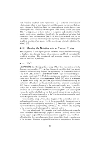each semantic construct to be represented [47]. The layout or location of
relationships refers to how ﬁgures interact throughout the various that are
layers capable of displaying them, e.g. overlapping or nesting ﬁgures, con-
nection ports and proximity of descriptive labels among others (see ﬁgure
3.5). The importance of these factors is recognised and coincides with the
quality requirements identiﬁed. Speciﬁcally, the semiological variables that
constitute visual expressiveness (see 3.5.6) contribute toward location re-
lationships. Location relationships are implicitly addressed in deﬁning the
graphical notation when guided by the good design principles identiﬁed by
Moody [47].
4.1.3 Mapping the Notation onto an Abstract Syntax
The assignment of each ﬁgure (model, attribute, and relationship mapping)
is displayed in a tabular format with examples capable of conveying the
graphical notation. The notation of each semantic construct, as well as
location relations, is presented.
4.1.4 UML
URDAD PIMs have been populated using UML with a class and an activity
diagram, among others [71]. A class diagram is useful in depicting service
contracts and the activity diagram for representing the process speciﬁcation
[71]. With UML, however, a construct deﬁcit [47] is encountered regard-
ing service constraints [71]. UML does not provide a notation for rendering
constraints. In addition to the construct deﬁcit [47], there is a seman-
tic deﬁcit when using UML (with OCL) for service-oriented modelling. In
particular, OCL allows one to construct constraints across an object graph
[68]. In a service-oriented approach, the post-conditions for a service need to
be speciﬁed in terms of results from other services. For example, the post-
condition for an enrolStudentForModule service might be that a subsequent
request for getEnrolledStudents for that module should return a collection
of students which contains student x. OCL on its own is semantically insuf-
ﬁcient to specify such a constraint.
Consequently, using a UML class diagram with an interface and pre-
and post-conditions on the services is both semantically incomplete and a
notation which is ontologically incomplete [47]. Deﬁning a graphical syntax
capable of suﬃciently representing an URDAD PIM requires a 1:1 mapping
of the semantic constructs required to represent a view.
The wide adoption of UML provides us with the challenge of an estab-
lished convention when deﬁning a graphical notation. Deﬁning a notation as
closely aligned as possible to convention reduces cognitive load. The trade-
oﬀ is that this does not always contribute toward the visual expressiveness
of the notation. The same is applicable to semantic transparency. For exam-
49
 