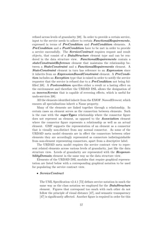 reﬁned across levels of granularity [68]. In order to provide a certain service,
input to the service needs to adhere to certain FunctionalRequirements,
expressed in terms of PreCondition and PostCondition elements. A
PreCondition and a PostCondition have to be met in order to provide
a service successfully. The ServiceContract requires request and result
objects, that consist of a DataStructure element type and can be ren-
dered in the data structure view. FunctionalRequirements contain a
stateConstraintReference element that maintains the relationship be-
tween a StateConstraint and a FunctionalRequirements element. A
StateConstraint element in turn has reference to an Expression since
it inherits from an ExpressionBasedConstraint element. A PreCondi-
tion includes an Exception type that is raised in order to notify the service
requester that the service is refused due to a PreCondition not being ful-
ﬁlled [68]. A Postcondition speciﬁes either a result or a lasting eﬀect on
the environment and therefore the URDAD DSL allows the designation of
an inverseService that is capable of reversing eﬀects, which is useful for
undo-services [68].
All the elements identiﬁed inherit from the EMOF NamedElement, which
ensures all specialisations inherit a Name property.
Many of the elements are linked together through a relationship. In
certain cases an element serves as the connection between elements. Such
is the case with the superTypes relationship where the connector ﬁgure
does not represent an element, as opposed to the Association element
where the connector ﬁgure represents a relationship as well as an actual
element. GMF supports the representation of an element as a connector
that is visually non-distinct from any normal connector. As some of the
URDAD meta model elements are in eﬀect the connectors between other
elements they are accordingly represented as connectors indistinguishable
from non-element representing connectors, apart from a descriptive label.
The URDAD meta model requires the service contract view to repre-
sent related elements across various levels of granularity, just like the data
structure view. Levels of granularity are represented with the Responsi-
bilityDomain element in the same way as the data structure view.
Elements of the URDAD DSL modules that require graphical represen-
tation are listed below with a corresponding graphical notation to be used
for populating the service contract view.
• ServiceContract
The UML Speciﬁcation v2.4.1 [72] deﬁnes service notation in much the
same way as the class notation we employed for the DataStructure
element. Figures that correspond too much with each other do not
follow the principle of visual distance [47], and semantic transparency
[47] is signiﬁcantly aﬀected. Another ﬁgure is required in order for this
57
 