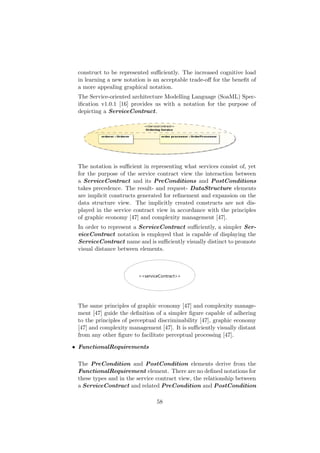construct to be represented suﬃciently. The increased cognitive load
in learning a new notation is an acceptable trade-oﬀ for the beneﬁt of
a more appealing graphical notation.
The Service-oriented architecture Modelling Language (SoaML) Spec-
iﬁcation v1.0.1 [16] provides us with a notation for the purpose of
depicting a ServiceContract.
The notation is suﬃcient in representing what services consist of, yet
for the purpose of the service contract view the interaction between
a ServiceContract and its PreConditions and PostConditions
takes precedence. The result- and request- DataStructure elements
are implicit constructs generated for reﬁnement and expansion on the
data structure view. The implicitly created constructs are not dis-
played in the service contract view in accordance with the principles
of graphic economy [47] and complexity management [47].
In order to represent a ServiceContract suﬃciently, a simpler Ser-
viceContract notation is employed that is capable of displaying the
ServiceContract name and is suﬃciently visually distinct to promote
visual distance between elements.
The same principles of graphic economy [47] and complexity manage-
ment [47] guide the deﬁnition of a simpler ﬁgure capable of adhering
to the principles of perceptual discriminability [47], graphic economy
[47] and complexity management [47]. It is suﬃciently visually distant
from any other ﬁgure to facilitate perceptual processing [47].
• FunctionalRequirements
The PreCondition and PostCondition elements derive from the
FunctionalRequirement element. There are no deﬁned notations for
these types and in the service contract view, the relationship between
a ServiceContract and related PreCondition and PostCondition
58
 