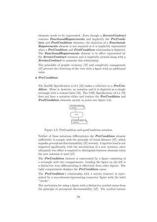 elements needs to be represented. Even though a ServiceContract
contains FunctionalRequirements and implicitly the PreCondi-
tion and PostCondition elements, the depiction of a Functional-
Requirements element is not required as it is implicitly represented
when a PreCondition and PostCondition relationship is depicted.
The FunctionalRequirements element is in eﬀect represented by
the ServiceContract notation and is implicitly created along with a
ServiceContract to maintain this relationship.
The principles of graphic economy [47] and complexity management
[47] prevent the cluttering of the view with a ﬁgure with no additional
value.
• PreCondition
The SoaML Speciﬁcation v1.0.1 [16] makes a reference to a PreCon-
dition. There is, however, no notation and it is depicted as a simple
rectangle with a centred label [16]. The UML Speciﬁcation v2.4.1 [72]
does not have a notation either and renders the PreCondition and
PostCondition elements merely as notes (see ﬁgure 4.3).
Figure 4.3: PreCondition and postCondition notation
Neither of these notations diﬀerentiates the PreCondition element
suﬃciently to comply with the principle of visual distance [47], which
impedes perceptual discriminability [47] severely. Cognitive load is not
impacted signiﬁcantly with the introduction of a new notation, since
ultimately less eﬀort is required to distinguish between elements when
the new notation is used [47].
The PreCondition element is represented by a ﬁgure consisting of
a rectangle with two compartments. Leading the ﬁgure on the left is
a distinctive icon diﬀerentiating it eﬀectively from other ﬁgures. The
right compartment displays the PreCondition name.
The PreCondition’s relationship with a service contract is repre-
sented by a non-element-representing connector ﬁgure with the label
”checks”.
The motivation for using a ﬁgure with a distinctive symbol stems from
the principle of perceptual discriminability [47]. The symbol ensures
59
 