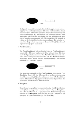 the ﬁgure is immediately recognisable, facilitating perceptual process-
ing [47]. The position (making use of location relation and the planar
visual variables) enforces the principles of semantic transparency and
visual expressiveness [47]. The ﬁgure is also quite lean in that it does
not contain any redundant information and thus adheres to the prin-
ciple of complexity management [47]. The dual coding [47] principle is
evident in the distinct label on the connector ﬁgure. The notation en-
sures that the principles of perceptual discriminability [47] and visual
expressiveness [47] are maintained.
• PostCondition
The PostCondition is indicated similarly to the PreCondition el-
ement with a diﬀerence in placement of the indicator icon. The icon
trails the ﬁgure in this instance. The PostCondition name is indi-
cated in the leading compartment on the left. The PostCondition’s
relationship with a service contract is represented by a non-element
connector with the label ”enforces”.
The same principles apply to the PostCondition ﬁgure, as the Pre-
Condition ﬁgure with the diﬀerences in symbol position ensuring
visual discriminability [47] and visual expressiveness [47]. In addition,
textual diﬀerentiation [47] applies to the connector ﬁgure where the
label diﬀers from that of the PreCondition.
• Exception
Apart from a typographical recommendation, the SoaML Speciﬁcation
v1.0.1 [16] does not provide a notation for depicting an Exception.
The UML Speciﬁcation v2.4.1 [72] emphasises the relationship more
than the actual Exception ﬁgure and only provides a notation for the
concept of an ExceptionHandler [72] (see ﬁgure 4.4).
60
 