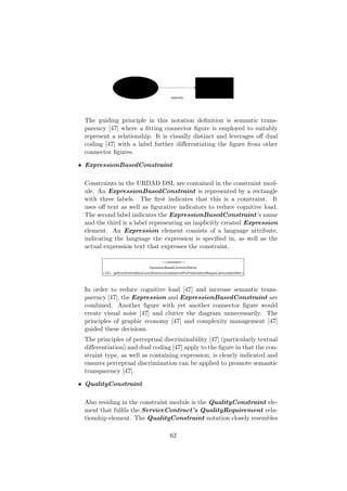 The guiding principle in this notation deﬁnition is semantic trans-
parency [47] where a ﬁtting connector ﬁgure is employed to suitably
represent a relationship. It is visually distinct and leverages oﬀ dual
coding [47] with a label further diﬀerentiating the ﬁgure from other
connector ﬁgures.
• ExpressionBasedConstraint
Constraints in the URDAD DSL are contained in the constraint mod-
ule. An ExpressionBasedConstraint is represented by a rectangle
with three labels. The ﬁrst indicates that this is a constraint. It
uses oﬀ text as well as ﬁgurative indicators to reduce cognitive load.
The second label indicates the ExpressionBasedConstraint’s name
and the third is a label representing an implicitly created Expression
element. An Expression element consists of a language attribute,
indicating the language the expression is speciﬁed in, as well as the
actual expression text that expresses the constraint.
In order to reduce cognitive load [47] and increase semantic trans-
parency [47], the Expression and ExpressionBasedConstraint are
combined. Another ﬁgure with yet another connector ﬁgure would
create visual noise [47] and clutter the diagram unnecessarily. The
principles of graphic economy [47] and complexity management [47]
guided these decisions.
The principles of perceptual discriminability [47] (particularly textual
diﬀerentiation) and dual coding [47] apply to the ﬁgure in that the con-
straint type, as well as containing expression, is clearly indicated and
ensures perceptual discrimination can be applied to promote semantic
transparency [47].
• QualityConstraint
Also residing in the constraint module is the QualityConstraint ele-
ment that fulﬁls the ServiceContract’s QualityRequirement rela-
tionship element. The QualityConstraint notation closely resembles
62
 
