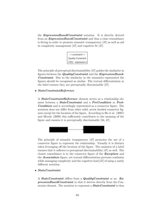 the ExpressionBasedConstraint notation. It is directly derived
from an ExpressionBasedConstraint and thus a close resemblance
is ﬁtting in order to promote semantic transparency [47] as well as aid
in complexity management [47] and cognitive ﬁt [47].
The principle of perceptual discriminability [47] guides the similarity in
ﬁgures between the QualityConstraint and the ExpressionBased-
Constraint. Due to the similarity in the semantics represented the
ﬁgures should be recognised as similar. The textual diﬀerentiation in
the label ensures they are perceptually discriminable [47].
• StateConstraintReference
A StateConstraintReference element serves as a relationship ele-
ment between a StateConstraint and a PreCondition or Post-
Condition and is accordingly represented as a connector ﬁgure. The
notation does not diﬀer from other solid, arrow headed connector ﬁg-
ures except for the location of the ﬁgure. According to He et al. (2007)
and Moody (2009) this suﬃciently contributes to the meaning of the
ﬁgure and ensures it is perceptually discriminable [34, 47].
The principle of semantic transparency [47] promotes the use of a
connector ﬁgure to represent the relationship. Visually it is distinct
when leveraging oﬀ the location of the ﬁgure. The omission of a label
ensures that it adheres to perceptual discriminability [47] as well. The
closest resemblance is to the connector ﬁgure of the Exception and
the Association ﬁgure, yet textual diﬀerentiation prevents confusion
while managing complexity and the cognitive load [47] of using a vastly
diﬀerent notation.
• StateConstraint
A StateConstraint diﬀers from a QualityConstraint or an Ex-
pressionBasedConstraint in that it derives directly from the Con-
straint element. The notation to represent a StateConstraint is thus
63
 