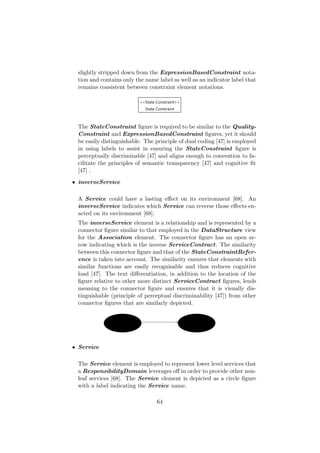 slightly stripped down from the ExpressionBasedConstraint nota-
tion and contains only the name label as well as an indicator label that
remains consistent between constraint element notations.
The StateConstraint ﬁgure is required to be similar to the Quality-
Constraint and ExpressionBasedConstraint ﬁgures, yet it should
be easily distinguishable. The principle of dual coding [47] is employed
in using labels to assist in ensuring the StateConstraint ﬁgure is
perceptually discriminable [47] and aligns enough to convention to fa-
cilitate the principles of semantic transparency [47] and cognitive ﬁt
[47] .
• inverseService
A Service could have a lasting eﬀect on its environment [68]. An
inverseService indicates which Service can reverse those eﬀects en-
acted on its environment [68].
The inverseService element is a relationship and is represented by a
connector ﬁgure similar to that employed in the DataStructure view
for the Association element. The connector ﬁgure has an open ar-
row indicating which is the inverse ServiceContract. The similarity
between this connector ﬁgure and that of the StateConstraintRefer-
ence is taken into account. The similarity ensures that elements with
similar functions are easily recognisable and thus reduces cognitive
load [47]. The text diﬀerentiation, in addition to the location of the
ﬁgure relative to other more distinct ServiceContract ﬁgures, lends
meaning to the connector ﬁgure and ensures that it is visually dis-
tinguishable (principle of perceptual discriminability [47]) from other
connector ﬁgures that are similarly depicted.
• Service
The Service element is employed to represent lower level services that
a ResponsibilityDomain leverages oﬀ in order to provide other non-
leaf services [68]. The Service element is depicted as a circle ﬁgure
with a label indicating the Service name.
64
 