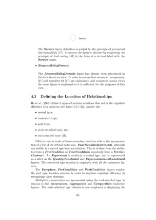 The Service ﬁgure deﬁnition is guided by the principle of perceptual
discriminability [47]. It ensures the ﬁgure is distinct by employing the
principle of dual coding [47] in the form of a textual label with the
Service name.
• ResponsibilityDomain
The ResponsibilityDomain ﬁgure has already been introduced in
the data structure view. In order to ensure that semantic transparency
[47] and cognitive ﬁt [47] are maintained and consistent across views
the same ﬁgure is employed as it is suﬃcient for the purposes of this
view.
4.3 Deﬁning the Location of Relationships
He et al. (2007) deﬁne 5 types of location relations that aid in the cognitive
eﬃciency of a notation (see ﬁgure 3.5) [34], namely the:
• nested type,
• connected type,
• port type,
• node-attached type, and
• end-attached type [34].
Eﬀective use is made of these secondary notation aids in the representa-
tion of a few of the deﬁned notations. FunctionalRequirements, although
not visible, is a nested type location relation. This is evident from the ability
to create a PreCondition or PostCondition seamlessly from a Service-
Contract. An Expression is similarly a nested type, and is represented
as a label on the QualityConstraint and ExpressionBasedConstraint
ﬁgures. The connected type relation is employed with all the connector ﬁg-
ures.
The Exception, PreCondition and PostCondition ﬁgures employ
the port type location relation in order to improve cognitive eﬃciency in
recognising these elements.
Multiplicity constraints are represented using the end-attached type in
relation to the Association, Aggregation and Composition connector
ﬁgures. The node-attached type relation is also employed in displaying the
65
 