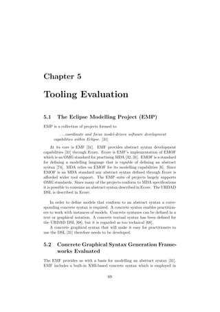 Chapter 5
Tooling Evaluation
5.1 The Eclipse Modelling Project (EMP)
EMP is a collection of projects formed to
. . . coordinate and focus model-driven software development
capabilities within Eclipse. [31]
At its core is EMF [31]. EMF provides abstract syntax development
capabilities [31] through Ecore. Ecore is EMF’s implementation of EMOF
which is an OMG standard for practising MDA [32, 31]. EMOF is a standard
for deﬁning a modelling language that is capable of deﬁning an abstract
syntax [74]. MDA relies on EMOF for its modelling capabilities [6]. Since
EMOF is an MDA standard any abstract syntax deﬁned through Ecore is
aﬀorded wider tool support. The EMP suite of projects largely supports
OMG standards. Since many of the projects conform to MDA speciﬁcations
it is possible to consume an abstract syntax described in Ecore. The URDAD
DSL is described in Ecore.
In order to deﬁne models that conform to an abstract syntax a corre-
sponding concrete syntax is required. A concrete syntax enables practition-
ers to work with instances of models. Concrete syntaxes can be deﬁned in a
text or graphical notation. A concrete textual syntax has been deﬁned for
the URDAD DSL [68], but it is regarded as too technical [68].
A concrete graphical syntax that will make it easy for practitioners to
use the DSL [31] therefore needs to be developed.
5.2 Concrete Graphical Syntax Generation Frame-
works Evaluated
The EMF provides us with a basis for modelling an abstract syntax [31].
EMF includes a built-in XMI-based concrete syntax which is employed in
69
 