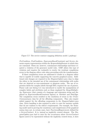 Figure 5.7: The service contract mapping deﬁnition model (.gmfmap)
PreCondition, PostCondition, ExpressionBasedConstraint and Service ele-
ments require representation within the ResponsibilityDomain in which they
are contained. These are, however, containment relationships and hence re-
quired a violation of the generator model rules. GMF allows this type of
violation and requires the toolsmith to resolve the resultant compilation
errors in the diagram editor code when proceeding with the transformation.
If these compilation errors are addressed it results in a diagram editor
that is capable of crudely supporting the concrete graphical syntax. Addi-
tional code changes are required in the DiagramUpdater.java class to align
the editor to the intended use of the containment relationships with nodes
that are depicted as non-containment or phantom nodes. The use of ex-
pression labels for complex labels through OCL required the use of parsers.
Parser code (see listing 5.1) was introduced to enable the manipulation of
complex labels and attributes such as those employed for RangeMultiplic-
ity, Expression (that consists of a language and expression string and dis-
played on ExpressionBasedConstraint ﬁgures) or Attribute and DataType.
The compilation errors resulted in the resolution of errors in the Create-
Command.java class for all the oﬀending components. They also require
added support for the oﬀending components in the DiagramUpdater.java
class. Error handling is also required in order to cater for instance models
that do not conform to the editor’s requirements. For example, the Train-
ing model used in proving the consistency and completeness of the graphical
syntax does not, in certain cases, have FunctionalRequirements deﬁned for
a ServiceContract. It is, instead an implicitly created element. The Dia-
gramUpdater.java had to cater for the occurrences where ServiceContract
ﬁgures need to be represented without the implicitly created items, it does
77
 