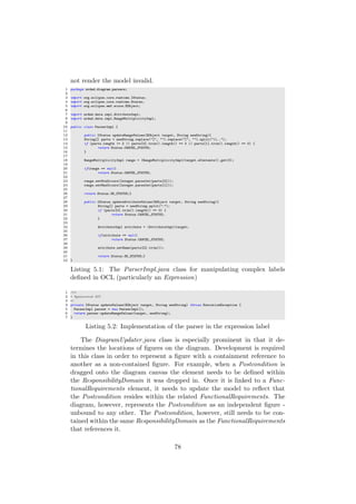 not render the model invalid.
1 package urdad.diagram.parsers;
2
3 import org.eclipse.core.runtime.IStatus;
4 import org.eclipse.core.runtime.Status;
5 import org.eclipse.emf.ecore.EObject;
6
7 import urdad.data.impl.AttributeImpl;
8 import urdad.data.impl.RangeMultiplicityImpl;
9
10 public class ParserImpl {
11
12 public IStatus updateRangeValues(EObject target, String newString){
13 String[] parts = newString.replace("[", "").replace("]", "").split("..");
14 if (parts.length != 2 || parts[0].trim().length() == 0 || parts[1].trim().length() == 0) {
15 return Status.CANCEL_STATUS;
16 }
17
18 RangeMultiplicityImpl range = (RangeMultiplicityImpl)target.eContents().get(0);
19
20 if(range == null)
21 return Status.CANCEL_STATUS;
22
23 range.setMinOccurs(Integer.parseInt(parts[0]));
24 range.setMaxOccurs(Integer.parseInt(parts[1]));
25
26 return Status.OK_STATUS;}
27
28 public IStatus updateAttributeValues(EObject target, String newString){
29 String[] parts = newString.split(":");
30 if (parts[0].trim().length() == 0) {
31 return Status.CANCEL_STATUS;
32 }
33
34 AttributeImpl attribute = (AttributeImpl)target;
35
36 if(attribute == null)
37 return Status.CANCEL_STATUS;
38
39 attribute.setName(parts[0].trim());
40
41 return Status.OK_STATUS;}
42 }
Listing 5.1: The ParserImpl.java class for manipulating complex labels
deﬁned in OCL (particularly an Expression)
1 /**
2 * @generated NOT
3 */
4 private IStatus updateValues(EObject target, String newString) throws ExecutionException {
5 ParserImpl parser = new ParserImpl();
6 return parser.updateRangeValues(target, newString);
7 }
Listing 5.2: Implementation of the parser in the expression label
The DiagramUpdater.java class is especially prominent in that it de-
termines the locations of ﬁgures on the diagram. Development is required
in this class in order to represent a ﬁgure with a containment reference to
another as a non-contained ﬁgure. For example, when a Postcondition is
dragged onto the diagram canvas the element needs to be deﬁned within
the ResponsibilityDomain it was dropped in. Once it is linked to a Func-
tionalRequirements element, it needs to update the model to reﬂect that
the Postcondition resides within the related FunctionalRequirements. The
diagram, however, represents the Postcondition as an independent ﬁgure -
unbound to any other. The Postcondition, however, still needs to be con-
tained within the same ResponsibilityDomain as the FunctionalRequirements
that references it.
78
 