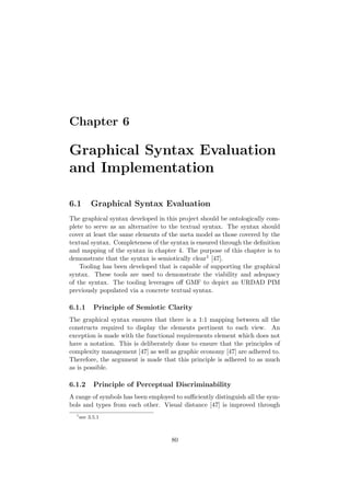 Chapter 6
Graphical Syntax Evaluation
and Implementation
6.1 Graphical Syntax Evaluation
The graphical syntax developed in this project should be ontologically com-
plete to serve as an alternative to the textual syntax. The syntax should
cover at least the same elements of the meta model as those covered by the
textual syntax. Completeness of the syntax is ensured through the deﬁnition
and mapping of the syntax in chapter 4. The purpose of this chapter is to
demonstrate that the syntax is semiotically clear1 [47].
Tooling has been developed that is capable of supporting the graphical
syntax. These tools are used to demonstrate the viability and adequacy
of the syntax. The tooling leverages oﬀ GMF to depict an URDAD PIM
previously populated via a concrete textual syntax.
6.1.1 Principle of Semiotic Clarity
The graphical syntax ensures that there is a 1:1 mapping between all the
constructs required to display the elements pertinent to each view. An
exception is made with the functional requirements element which does not
have a notation. This is deliberately done to ensure that the principles of
complexity management [47] as well as graphic economy [47] are adhered to.
Therefore, the argument is made that this principle is adhered to as much
as is possible.
6.1.2 Principle of Perceptual Discriminability
A range of symbols has been employed to suﬃciently distinguish all the sym-
bols and types from each other. Visual distance [47] is improved through
1
see 3.5.1
80
 
