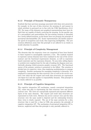 6.1.3 Principle of Semantic Transparency
Symbols that have previous meanings associated with them were preserved,
for example, in the case of data structure the meaning of, and manner in
which attribute is portrayed are in line with the UML Speciﬁcation v2.4.1
[72]. For many of the elements new graphical representations have been de-
ﬁned that are capable of clearly conveying the meaning. In the speciﬁc case
of a precondition and postcondition the pre-existing notation is discarded
for a newly deﬁned notation, as the former does not promote the principle of
perceptual discriminability [47]. Iconic representations [47] further improve
the speed of recognition and recall, thus improving intelligibility. The new
notation deﬁnitions mean that this principle is not adhered to as closely as
would otherwise be possible.
6.1.4 Principle of Complexity Management
The elements that the respective views are comprised of have been limited
to those required to meaningfully represent a view. The symbols required
to represent various elements have been combined in the case of the service
contract and the functional requirements elements, as well as expression
based constraint and the expression elements. No non-value adding ﬁgures
or symbols were employed just for the sake of making the diagram more aes-
thetically pleasing (which promotes graphic economy [47]). The functional
nature of the primary notation is promoted to the fullest. The notation is
divided into its respective views, thus employing modularisation to manage
complexity. Another mechanism for managing complexity is hierarchy. It is
employed in representing the data structure view as well as the service con-
tract view when the the request and result data structures are represented
(see ﬁgure 6.4) and also applies to responsibility domains. This principle is
as closely adhered to as possible.
6.1.5 Principle of Cognitive Integration
The cognitive integration [47] mechanism, namely conceptual integration
[47], comes into play in representing the data structure view and service
contract view. The views are conceptually separated and represent diﬀerent
layers of the same elements. The request and result data structures are
represented on both views. Between the service contract view and the data
structure view the same model is depicted and the relationship between
these views is clearly exposed. The use of the same notation for a data
structure that is used for a class in UML also promotes the principle of
cognitive integration [47]. The mechanism of perceptual integration [47] is,
however, neglected and thus this principle is only partially adhered to.
82
 