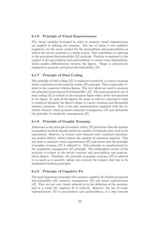 6.1.6 Principle of Visual Expressiveness
The visual variables leveraged in order to promote visual expressiveness
are implicit in deﬁning the notation. The use of colour is not explicitly
employed, yet the arrow symbol for the precondition and postcondition as
well as the service notation is a shade of grey. This contributes to adhering
to the perceptual discriminability [47] principle. Position is employed in the
symbol of the precondition and postcondition to convey some dissimilarity,
which enables diﬀerentiation between the ﬁgures. Shape is exhaustively
employed to promote perceptual discriminability [47].
6.1.7 Principle of Dual Coding
The principle of dual coding [47] is employed excessively to convey meaning
which contributes to the semiotic clarity [47] principle. This is especially ev-
ident in the connector relation ﬁgures. The text labels are used to promote
the principle of perceptual discriminability [47]. The most prominent use of
dual coding [47] is evident in the exception ﬁgure with a letter incorporated
in the ﬁgure. In most of the ﬁgures the name as well as a descriptive label
is employed alongside the ﬁgure’s shape to convey meaning and distinguish
between notations. Text is the only representation employed with the at-
tribute element, which promotes semantic transparency [47] and ultimately
the principle of complexity management [47].
6.1.8 Principle of Graphic Economy
Adherence to the principle of semiotic clarity [47] prescribes that the number
of graphical symbols should match the number of elements that need to be
represented. However, in certain cases elements were combined (introduc-
ing symbol deﬁcit), which reduces the number of notations required. This
was done to promote visual expressiveness [47] and ensure that the principle
of graphic economy [47] is adhered to. This principle is complemented by
the complexity management [47] principle. The minimalistic nature of the
notation is evident in the service contract and precondition and postcon-
dition ﬁgures. Therefore, the principle of graphic economy [47] is adhered
to as much as is possible, taking into account the balance that has to be
maintained between principles.
6.1.9 Principle of Cognitive Fit
The most important principles that measure cognitive ﬁt include perceptual
discriminability [47], semantic transparency [47] and visual expressiveness
[47]. They are not very closely adhered to in the deﬁnition of the notation,
and as a result the cognitive ﬁt is reduced. However, the use of iconic
representations [47] in precondition and postcondition, is a step towards
83
 