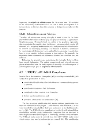 improving the cognitive eﬀectiveness for the novice user. With regard
to the applicability of the notation to the task at hand, the cognitive ﬁt is
increased due to the fact that the notation is designed especially for this
purpose.
6.1.10 Interactions among Principles
The eﬀect of interactions among principles is most evident in the inter-
play between the semiotic clarity [47] and graphic economy [47] principles.
Graphic economy [47] aims to limit the clutter of the graphical representa-
tion to minimise the cognitive load for the user, whereas semiotic clarity [47]
demands a 1:1 mapping between constructs and graphical notation in order
to preserve the underlying meaning. The balance is, however, maintained
by combining related elements where applicable, i.e. grouping elements that
have to occur together to have meaning in this context. For example, the
expression based constraint and expression elements are combined into one
notation.
Balancing the principles and maintaining the interplay between them
have proved challenging. The salient properties of each principle are em-
ployed where they have the most impact in deﬁning a notation capable of
achieving the design goal of cognitive eﬀectiveness.
6.2 IEEE/ISO 42010-2011 Compliance
In order for an Architectural Description (AD) to comply with the IEEE/ISO
42010-2011 speciﬁcation it must:
• contain the identiﬁcation of stakeholders and concerns of the system-
of-interest,
• provide viewpoints and their deﬁnitions,
• contain views that conform to a viewpoint,
• declare any inconsistencies, and
• provide a rationale for the architecture [10].
The data structure speciﬁcation and service contract speciﬁcation con-
cerns are addressed in this project. These concerns stem from URDAD and
were identiﬁed for stakeholders that have an interest in the fulﬁlment of a
service [68]. The URDAD meta model caters for the identiﬁcation of these
stakeholders and this project deﬁnes the viewpoints that are leveraged in
order to produce the views capable of addressing concerns of stakeholders.
The URDAD meta model is derived from the MOF/EMOF meta model
which ensures that any inconsistencies are exposed [68]. The speciﬁcation
84
 