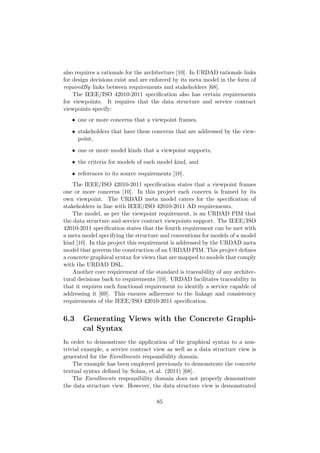 also requires a rationale for the architecture [10]. In URDAD rationale links
for design decisions exist and are enforced by its meta model in the form of
requiredBy links between requirements and stakeholders [68].
The IEEE/ISO 42010-2011 speciﬁcation also has certain requirements
for viewpoints. It requires that the data structure and service contract
viewpoints specify:
• one or more concerns that a viewpoint frames,
• stakeholders that have these concerns that are addressed by the view-
point,
• one or more model kinds that a viewpoint supports,
• the criteria for models of each model kind, and
• references to its source requirements [10].
The IEEE/ISO 42010-2011 speciﬁcation states that a viewpoint frames
one or more concerns [10]. In this project each concern is framed by its
own viewpoint. The URDAD meta model caters for the speciﬁcation of
stakeholders in line with IEEE/ISO 42010-2011 AD requirements.
The model, as per the viewpoint requirement, is an URDAD PIM that
the data structure and service contract viewpoints support. The IEEE/ISO
42010-2011 speciﬁcation states that the fourth requirement can be met with
a meta model specifying the structure and conventions for models of a model
kind [10]. In this project this requirement is addressed by the URDAD meta
model that governs the construction of an URDAD PIM. This project deﬁnes
a concrete graphical syntax for views that are mapped to models that comply
with the URDAD DSL.
Another core requirement of the standard is traceability of any architec-
tural decisions back to requirements [10]. URDAD facilitates traceability in
that it requires each functional requirement to identify a service capable of
addressing it [69]. This ensures adherence to the linkage and consistency
requirements of the IEEE/ISO 42010-2011 speciﬁcation.
6.3 Generating Views with the Concrete Graphi-
cal Syntax
In order to demonstrate the application of the graphical syntax to a non-
trivial example, a service contract view as well as a data structure view is
generated for the Enrollments responsibility domain.
The example has been employed previously to demonstrate the concrete
textual syntax deﬁned by Solms, et al. (2011) [68].
The Enrollments responsibility domain does not properly demonstrate
the data structure view. However, the data structure view is demonstrated
85
 
