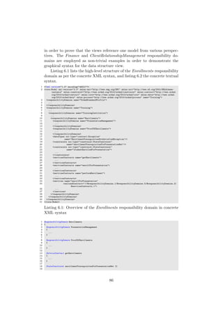 in order to prove that the views reference one model from various perspec-
tives. The Finance and ClientRelationshipManagement responsibility do-
mains are employed as non-trivial examples in order to demonstrate the
graphical syntax for the data structure view.
Listing 6.1 lists the high-level structure of the Enrollments responsibility
domain as per the concrete XML syntax, and listing 6.2 the concrete textual
syntax.
1 <?xml version="1.0" encoding="ASCII"?>
2 <core:Model xmi:version="2.0" xmlns:xmi="http://www.omg.org/XMI" xmlns:xsi="http://www.w3.org/2001/XMLSchema-
instance" xmlns:constraint="http://www.urdad.org/2010/urdad/constraint" xmlns:contract="http://www.urdad.
org/2010/urdad/contract" xmlns:core="http://www.urdad.org/2010/urdad/core" xmlns:data="http://www.urdad.
org/2010/urdad/data" xmlns:process="http://www.urdad.org/2010/urdad/process" name="Training">
3 <responsibilityDomains name="UrdadStandardProfile">
4 ...
5 </responsibilityDomains>
6 <responsibilityDomains name="Training">
7 ...
8 <responsibilityDomains name="TrainingInstitution">
9 ...
10 <responsibilityDomains name="Enrollments">
11 <responsibilityDomains name="PresentationManagement">
12 ...
13 </responsibilityDomains>
14 <responsibilityDomains name="ProofOfEnrollments">
15 ...
16 </responsibilityDomains>
17 <dataTypes xsi:type="contract:Exception"
18 name="EnrollmentPrerequisitesNotSatisfiedException"/>
19 <constraints xsi:type="constraint:StateConstraint"
20 name="enrollmentPrerequisitesForPresentationMet"/>
21 <constraints xsi:type="constraint:StateConstraint"
22 name="studentEnrolledForPresentation">
23 ...
24 </constraints>
25 <servicesContracts name="getEnrollments">
26 ...
27 </servicesContracts>
28 <servicesContracts name="enrollForPresentation">
29 ...
30 </servicesContracts>
31 <servicesContracts name="performEnrollment">
32 ...
33 </servicesContracts>
34 <services name="enrollForPresentation"
35 realizedContract="//@responsibilityDomains.1/@responsibilityDomains.5/@responsibilityDomains.3/
@servicesContracts.1">
36 ...
37 </services>
38 </responsibilityDomains>
39 </responsibilityDomains>
40 </responsibilityDomains>
41 </core:Model>
Listing 6.1: Overview of the Enrollments responsibility domain in concrete
XML syntax
1 ResponsibilityDomain Enrollments
2 {
3 ResponsibilityDomain PresentationManagement
4 {
5 ...
6 }
7
8 ResponsibilityDomain ProofOfEnrollments
9 {
10 ...
11 }
12
13 ServiceContract getEnrollments
14 {
15 ...
16 }
17
18 StateConstraint enrollmentPrerequisitesForPresentationMet {}
19
86
 