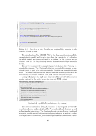 20 StateConstraint studentEnrolledForPresentation
21 receiving Variable studentEnrolledRequest ofType StudentEnrolledRequest
22 {
23 ...
24 }
25
26 Exception EnrollmentPrerequisitesNotSatisfiedException {}
27 ServiceContract enrollForPresentation
28 {
29 ...
30 }
31
32 Service enrollForPresentation realizes enrollForPresentation
33 receiving Variable enrollForPresentationRequest ofType EnrollForPresentationRequest
34 {
35 ...
36 }
37
38 ServiceContract performEnrollment
39 {
40 ...
41 }
42 }
Listing 6.2: Overview of the Enrollments responsibility domain in the
concrete textual syntax
The visualisation of the URDAD PIM by the diagram editor shows all the
elements in the model, and in order to reduce the complexity of evaluating
the whole model, sections are allowed to be hidden. In the example service
contract view 6.1 the responsibility domain UrdadStandardProﬁle has been
hidden.
The service contract view example ﬁgure 6.1 displays the Training re-
sponsibility domain. The TrainingInstitution responsibility domain is con-
tained within it, and it in turn contains the Enrollments responsibility do-
main. The enrollForPresentation service contract is employed in order to
demonstrate the service contract view with a more complex example.
Listing 6.3 displays the high-level structure of the enrollForPresentation
service contract in the model as per the concrete XML syntax.
1 <servicesContracts name="enrollForPresentation">
2 <request name="EnrollForPresentationRequest"/>
3 ...
4 <result name="EnrollForPresentationResult"/>
5 ...
6 <functionalRequirements>
7 <requestVariable name="enrollForPresentationRequest"/>
8 ...
9 <preConditions name="financialPrerequisitesMet"/>
10 ...
11 <preConditions name="enrollmentPrerequisitesMet"/>
12 ...
13 <postConditions name="enrollmentProcessPerformed"/>
14 ...
15 <postConditions name="invoiceIssued"/>
16 ...
17 </functionalRequirements>
18 </servicesContracts>
Listing 6.3: enrollForPresentation service contract
The service contract in listing 6.3 consists of the request EnrollForP-
resentationRequest and result EnrollForPresentationResult elements as well
as functional requirements. The functional requirements element consists of
a request variable enrollForPresentationRequest element as well as a collec-
tion of precondition elements ﬁnancialPrerequisitesMet & enrollmentPrereq-
87
 