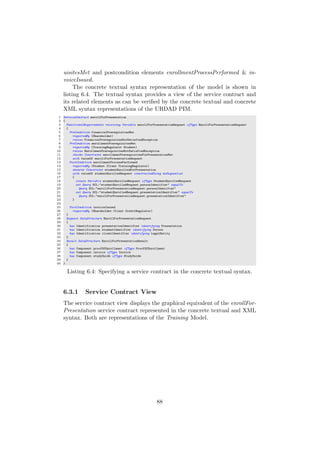 uisitesMet and postcondition elements enrollmentProcessPerformed & in-
voiceIssued.
The concrete textual syntax representation of the model is shown in
listing 6.4. The textual syntax provides a view of the service contract and
its related elements as can be veriﬁed by the concrete textual and concrete
XML syntax representations of the URDAD PIM.
1 ServiceContract enrollForPresentation
2 {
3 FunctionalRequirements receiving Variable enrollForPresentationRequest ofType EnrollForPresentationRequest
4 {
5 PreCondition financialPrerequisitesMet
6 requiredBy (Shareholder)
7 raises FinancialPrerequisitesNotSatisfiedException
8 PreCondition enrollmentPrerequisitesMet
9 requiredBy (TrainingRegulator Student)
10 raises EnrollmentPrerequisitesNotSatisfiedException
11 checks Constraint enrollmentPrerequisitesForPresentationMet
12 with valueOf enrollForPresentationRequest
13 PostCondition enrollmentProcessPerformed
14 requiredBy (Student Client TrainingRegulator)
15 ensures Constraint studentEnrolledForPresentation
16 with valueOf studentEnrolledRequest constructedUsing doSequential
17 {
18 create Variable studentEnrolledRequest ofType StudentEnrolledRequest
19 set Query OCL:"studentEnrolledRequest.personIdentifier" equalTo
20 Query OCL:"enrollForPresentationRequest.personIdentifier"
21 set Query OCL:"studentEnrolledRequest.presentationIdentifier" equalTo
22 Query OCL:"enrollForPresentationRequest.presentationIdentifier"
23 }
24
25 PostCondition invoiceIssued
26 requiredBy (Shareholder Client CreditRegulator)
27 }
28 Request DataStructure EnrollForPresentationRequest
29 {
30 has Identification presentationIdentifier identifying Presentation
31 has Identification studentIdentifier identifying Person
32 has Identification clientIdentifier identifying LegalEntity
33 }
34 Result DataStructure EnrollForPresentationResult
35 {
36 has Component proofOfEnrollment ofType ProofOfEnrollment
37 has Component invoice ofType Invoice
38 has Component studyGuide ofType StudyGuide
39 }
40 }
Listing 6.4: Specifying a service contract in the concrete textual syntax.
6.3.1 Service Contract View
The service contract view displays the graphical equivalent of the enrollFor-
Presentation service contract represented in the concrete textual and XML
syntax. Both are representations of the Training Model.
88
 