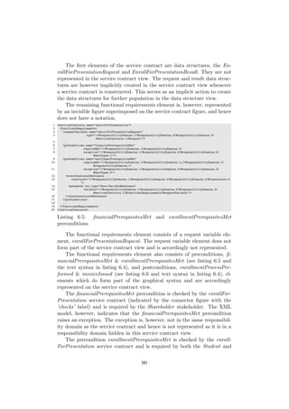 The ﬁrst elements of the service contract are data structures, the En-
rollForPresentationRequest and EnrollForPresentationResult. They are not
represented in the service contract view. The request and result data struc-
tures are however implicitly created in the service contract view whenever
a service contract is constructed. This serves as an implicit action to create
the data structures for further population in the data structure view.
The remaining functional requirements element is, however, represented
by an invisible ﬁgure superimposed on the service contract ﬁgure, and hence
does not have a notation.
1 <servicesContracts name="enrollForPresentation">
2 <functionalRequirements>
3 <requestVariable name="enrollForPresentationRequest"
4 type="//@responsibilityDomains.1/@responsibilityDomains.5/@responsibilityDomains.3/
@servicesContracts.1/@request"/>
5 ...
6 <preConditions name="financialPrerequisitesMet"
7 requiredBy="//@responsibilityDomains.1/@responsibilityDomains.3"
8 exception="//@responsibilityDomains.1/@responsibilityDomains.5/@responsibilityDomains.0/
@dataTypes.1"/>
9 <preConditions name="enrollmentPrerequisitesMet"
10 requiredBy="//@responsibilityDomains.1/@responsibilityDomains.1 //@responsibilityDomains.1/
@responsibilityDomains.0"
11 exception="//@responsibilityDomains.1/@responsibilityDomains.5/@responsibilityDomains.3/
@dataTypes.0">
12 <stateConstraintReference
13 constraint="//@responsibilityDomains.1/@responsibilityDomains.5/@responsibilityDomains.3/@constraints.0
">
14 <parameter xsi:type="data:VariableReference"
15 variable="//@responsibilityDomains.1/@responsibilityDomains.5/@responsibilityDomains.3/
@servicesContracts.1/@functionalRequirements/@requestVariable"/>
16 </stateConstraintReference>
17 </preConditions>
18 ...
19 </functionalRequirements>
20 </servicesContracts>
Listing 6.5: ﬁnancialPrerequisitesMet and enrollmentPrerequisitesMet
preconditions
The functional requirements element consists of a request variable ele-
ment, enrollForPresentationRequest. The request variable element does not
form part of the service contract view and is accordingly not represented.
The functional requirements element also consists of preconditions, ﬁ-
nancialPrerequisitesMet & enrollmentPrerequisitesMet (see listing 6.5 and
the text syntax in listing 6.4), and postconditions, enrollmentProcessPer-
formed & invoiceIssued (see listing 6.6 and text syntax in listing 6.4), el-
ements which do form part of the graphical syntax and are accordingly
represented on the service contract view.
The ﬁnancialPrerequisitesMet precondition is checked by the enrollFor-
Presentation service contract (indicated by the connector ﬁgure with the
’checks’ label) and is required by the Shareholder stakeholder. The XML
model, however, indicates that the ﬁnancialPrerequisitesMet precondition
raises an exception. The exception is, however, not in the same responsibil-
ity domain as the service contract and hence is not represented as it is in a
responsibility domain hidden in this service contract view.
The precondition enrollmentPrerequisitesMet is checked by the enroll-
ForPresentation service contract and is required by both the Student and
90
 