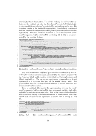 TrainingRegulator stakeholders. The service realising the enrollForPresen-
tation service contract can raise the EnrollmentPrerequisitesNotSatisﬁedEx-
ception should the enrollmentPrerequisitesMet precondition not be met. The
exception resides in the applicable responsibility domain being represented
and the EnrollmentPrerequisitesNotSatisﬁedException exception is accord-
ingly shown. The state constraint reference to the state constraint enroll-
mentPrerequisitesForPresentationMet (see listing 6.7 & 6.8) is also repre-
sented by the notation deﬁned.
1 <servicesContracts name="enrollForPresentation">
2 <functionalRequirements>
3 <requestVariable name="enrollForPresentationRequest"
4 type="//@responsibilityDomains.1/@responsibilityDomains.5/@responsibilityDomains.3/
@servicesContracts.1/@request"/>
5 ...
6 <postConditions name="enrollmentProcessPerformed"
7 requiredBy="//@responsibilityDomains.1/@responsibilityDomains.0 //@responsibilityDomains.1/
@responsibilityDomains.4 //@responsibilityDomains.1/@responsibilityDomains.1">
8 <stateConstraintReference constraint="//@responsibilityDomains.1/@responsibilityDomains.5/
@responsibilityDomains.3/@constraints.1">
9 <parameterConstructionProcess xsi:type="process:ActivitySequence"/>
10 ...
11 <parameter xsi:type="data:VariableReference"
12 variable="//@responsibilityDomains.1/@responsibilityDomains.5/@responsibilityDomains.3/
@servicesContracts.1/@functionalRequirements/@postConditions.0/@stateConstraintReference/
@parameterConstructionProcess/@activities.0/@producedVariable"/>
13 </stateConstraintReference>
14 </postConditions>
15 <postConditions name="invoiceIssued"
16 requiredBy="//@responsibilityDomains.1/@responsibilityDomains.3 //@responsibilityDomains.1/
@responsibilityDomains.4 //@responsibilityDomains.1/@responsibilityDomains.2"/>
17 ...
18 </functionalRequirements>
19 </servicesContracts>
Listing 6.6: enrollmentProcessPerformed and invoiceIssued postconditions
The enrollmentProcessPerformed postcondition is enforced by the en-
rollForPresentation service contract (indicated by the connector ﬁgure with
the ’enforces’ label) and is required by the Student, TrainingRegulator, and
Client stakeholders. The parameter construction process element is not
represented as it does not form part of the service contract view. The
postcondition also has a state constraint reference to a state constraint stu-
dentEnrolledForPresentation.
There is a distinct diﬀerence in the representations between the enroll-
mentPrerequisitesForPresentationMet state constraint and the studentEn-
rolledForPresentation state constraint. This is due to the studentEnrolled-
ForPresentation having an additional reference to an expression based con-
straint that also contains an expression, as can be seen in listings 6.7 and
6.8.
1 <constraints xsi:type="constraint:StateConstraint"
2 name="enrollmentPrerequisitesForPresentationMet"/>
3 <constraints xsi:type="constraint:StateConstraint"
4 name="studentEnrolledForPresentation">
5 ...
6 <constraints>
7 <constraintExpression language="OCL"
8 expressionString="getEnrollmentsResult.enrollments.includes(enrollForPresentationRequest.
personIdentifier)"/>
9 </constraints>
10 </constraints>
Listing 6.7: The enrollmentPrerequisitesForPresentationMet state
91
 
