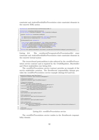 constraint and studentEnrolledForPresentation state constraint elements in
the concrete XML syntax
1 StateConstraint enrollmentPrerequisitesForPresentationMet {}
2
3 StateConstraint studentEnrolledForPresentation
4 receiving Variable studentEnrolledRequest ofType StudentEnrolledRequest
5 {
6 Parameter DataStructure StudentEnrolledRequest
7 {
8 has Identification presentationIdentifier identifying Presentation
9 has Identification studentIdentifier identifying Person
10 }
11 StateAssessmentProcess doSequential
12 {
13 create Variable getEnrollmentsRequest ofType GetEnrollmentsRequest
14 set Query OCL:"getEnrollmentsRequest.presentationIdentifier" equalTo
15 Query OCL:"enrollForPresentationRequest.presentationIdentifier"
16 requestService getEnrollments with getEnrollmentsRequest yielding
17 Variable getEnrollmentsResult ofType GetEnrollmentsResult
18 }
19 Constraint OCL:"getEnrollmentsResult.enrollments.includes(enrollForPresentationRequest.personIdentifier)"
20 }
Listing 6.8: The enrollmentPrerequisitesForPresentationMet state
constraint and studentEnrolledForPresentation state constraint elements in
the concrete textual syntax
The invoiceIssued postcondition is also enforced by the enrollForPresen-
tation service contract and is required by the CreditRegulator, Shareholder
and Client stakeholders (see listing 6.6).
The enrollForPresentation service contract provides an example of the
service stakeholder notation. The Enrollments responsibility domain pro-
vides the enrollForPresentation service example (listings 6.9 and 6.2).
1 <responsibilityDomains name="Enrollments">
2 <responsibilityDomains name="PresentationManagement">
3 ...
4 </responsibilityDomains>
5 <responsibilityDomains name="ProofOfEnrollments">
6 ...
7 </responsibilityDomains>
8 <dataTypes xsi:type="contract:Exception"
9 name="EnrollmentPrerequisitesNotSatisfiedException"/>
10 <constraints xsi:type="constraint:StateConstraint"
11 name="enrollmentPrerequisitesForPresentationMet"/>
12 <constraints xsi:type="constraint:StateConstraint"
13 name="studentEnrolledForPresentation">
14 ...
15 </constraints>
16 <servicesContracts name="getEnrollments">
17 ...
18 </servicesContracts>
19 <servicesContracts name="enrollForPresentation">
20 ...
21 </servicesContracts>
22 <servicesContracts name="performEnrollment">
23 ...
24 </servicesContracts>
25 <services name="enrollForPresentation"
26 realizedContract="//@responsibilityDomains.1/@responsibilityDomains.5/@responsibilityDomains.3/
@servicesContracts.1">
27 ...
28 </services>
29 </responsibilityDomains>
Listing 6.9: enrollForPresentation service
The enrollForPresentation service resides in the Enrollments responsi-
bility domain.
92
 