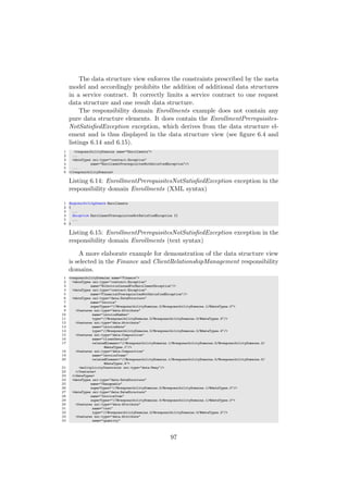 The data structure view enforces the constraints prescribed by the meta
model and accordingly prohibits the addition of additional data structures
in a service contract. It correctly limits a service contract to one request
data structure and one result data structure.
The responsibility domain Enrollments example does not contain any
pure data structure elements. It does contain the EnrollmentPrerequisites-
NotSatisﬁedException exception, which derives from the data structure el-
ement and is thus displayed in the data structure view (see ﬁgure 6.4 and
listings 6.14 and 6.15).
1 <responsibilityDomains name="Enrollments">
2 ...
3 <dataTypes xsi:type="contract:Exception"
4 name="EnrollmentPrerequisitesNotSatisfiedException"/>
5 ...
6 </responsibilityDomains>
Listing 6.14: EnrollmentPrerequisitesNotSatisﬁedException exception in the
responsibility domain Enrollments (XML syntax)
1 ResponsibilityDomain Enrollments
2 {
3 ...
4 Exception EnrollmentPrerequisitesNotSatisfiedException {}
5 ...
6 }
Listing 6.15: EnrollmentPrerequisitesNotSatisﬁedException exception in the
responsibility domain Enrollments (text syntax)
A more elaborate example for demonstration of the data structure view
is selected in the Finance and ClientRelationshipManagement responsibility
domains.
1 <responsibilityDomains name="Finance">
2 <dataTypes xsi:type="contract:Exception"
3 name="NoInvoiceIssuedForEnrollmentException"/>
4 <dataTypes xsi:type="contract:Exception"
5 name="FinancialPrerequisitesNotSatisfiedException"/>
6 <dataTypes xsi:type="data:DataStructure"
7 name="Invoice"
8 superTypes="//@responsibilityDomains.0/@responsibilityDomains.1/@dataTypes.0">
9 <features xsi:type="data:Attribute"
10 name="invoiceNumber"
11 type="//@responsibilityDomains.0/@responsibilityDomains.0/@dataTypes.3"/>
12 <features xsi:type="data:Attribute"
13 name="invoiceDate"
14 type="//@responsibilityDomains.0/@responsibilityDomains.0/@dataTypes.4"/>
15 <features xsi:type="data:Composition"
16 name="clientDetails"
17 relatedElement="//@responsibilityDomains.1/@responsibilityDomains.5/@responsibilityDomains.2/
@dataTypes.1"/>
18 <features xsi:type="data:Composition"
19 name="invoiceItems"
20 relatedElement="//@responsibilityDomains.1/@responsibilityDomains.5/@responsibilityDomains.0/
@dataTypes.4">
21 <multiplicityConstraint xsi:type="data:Many"/>
22 </features>
23 </dataTypes>
24 <dataTypes xsi:type="data:DataStructure"
25 name="Chargeable"
26 superTypes="//@responsibilityDomains.0/@responsibilityDomains.1/@dataTypes.0"/>
27 <dataTypes xsi:type="data:DataStructure"
28 name="InvoiceItem"
29 superTypes="//@responsibilityDomains.0/@responsibilityDomains.1/@dataTypes.0">
30 <features xsi:type="data:Attribute"
31 name="cost"
32 type="//@responsibilityDomains.0/@responsibilityDomains.0/@dataTypes.2"/>
33 <features xsi:type="data:Attribute"
34 name="quantity"
97
 