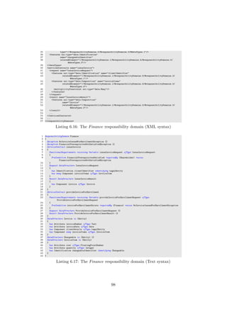 35 type="//@responsibilityDomains.0/@responsibilityDomains.0/@dataTypes.1"/>
36 <features xsi:type="data:Identification"
37 name="chargeableIdentifier"
38 relatedElement="//@responsibilityDomains.1/@responsibilityDomains.5/@responsibilityDomains.0/
@dataTypes.3"/>
39 </dataTypes>
40 <servicesContracts name="issueInvoice">
41 <request name="IssueInvoiceRequest">
42 <features xsi:type="data:Identification" name="clientIdentifier"
43 relatedElement="//@responsibilityDomains.1/@responsibilityDomains.5/@responsibilityDomains.2/
@dataTypes.1"/>
44 <features xsi:type="data:Composition" name="invoiceItems"
45 relatedElement="//@responsibilityDomains.1/@responsibilityDomains.5/@responsibilityDomains.0/
@dataTypes.4">
46 <multiplicityConstraint xsi:type="data:Many"/>
47 </features>
48 </request>
49 <result name="IssueInvoiceResult">
50 <features xsi:type="data:Composition"
51 name="invoice"
52 relatedElement="//@responsibilityDomains.1/@responsibilityDomains.5/@responsibilityDomains.0/
@dataTypes.2"/>
53 </result>
54 ...
55 </servicesContracts>
56 ...
57 </responsibilityDomains>
Listing 6.16: The Finance responsibility domain (XML syntax)
1 ResponsibilityDomain Finance
2 {
3 Exception NoInvoiceIssuedForEnrollmentException {}
4 Exception FinancialPrerequisitesNotSatisfiedException {}
5 ServiceContract issueInvoice
6 {
7 FunctionalRequirements receiving Variable issueInvoiceRequest ofType IssueInvoiceRequest
8 {
9 PreCondition financialPrerequisitesSatisfied requiredBy (Shareholder) raises
FinancialPrerequisitesNotSatisfiedException
10 }
11 Request DataStructure IssueInvoiceRequest
12 {
13 has Identification clientIdentifier identifying LegalEntity
14 has many Component invoiceItems ofType InvoiceItem
15 }
16 Result DataStructure IssueInvoiceResult
17 {
18 has Component invoice ofType Invoice
19 }
20 }
21 ServiceContract provideInvoiceForEnrollment
22 {
23 FunctionalRequirements receiving Variable provideInvoiceForEnrollmentRequest ofType
ProvideInvoiceForEnrollmentRequest
24 {
25 PreCondition invoiceForEnrollmentExists requiredBy (Finance) raises NoInvoiceIssuedForEnrollmentException
26 }
27 Request DataStructure ProvideInvoiceForEnrollmentRequest {}
28 Result DataStructure ProvideInvoiceForEnrollmentResult {}
29 }
30 DataStructure Invoice is (Entity)
31 {
32 has Attribute invoiceNumber ofType Text
33 has Attribute invoiceDate ofType Date
34 has Component clientDetails ofType LegalEntity
35 has Component many invoiceItems ofType InvoiceItem
36 }
37 DataStructure Chargeable is (Entity) {}
38 DataStructure InvoiceItem is (Entity)
39 {
40 has Attribute cost ofType FloatingPointNumber
41 has Attribute quantity ofType Integer
42 has Identification chargeableIdentifier identifying Chargeable
43 }
44 }
Listing 6.17: The Finance responsibility domain (Text syntax)
98
 