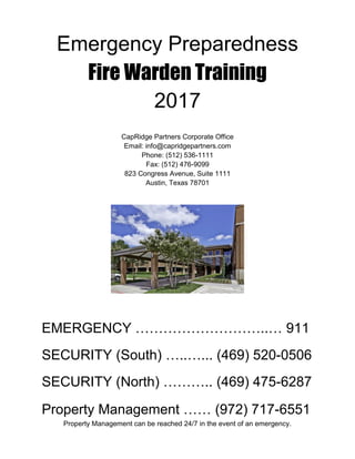Emergency Preparedness
Fire Warden Training
2017
CapRidge Partners Corporate Office
Email: info@capridgepartners.com
Phone: (512) 536-1111
Fax: (512) 476-9099
823 Congress Avenue, Suite 1111
Austin, Texas 78701
EMERGENCY ………………………..… 911
SECURITY (South) …..…... (469) 520-0506
SECURITY (North) ……….. (469) 475-6287
Property Management …… (972) 717-6551
Property Management can be reached 24/7 in the event of an emergency.
 