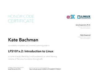 Training Program Director
The Linux Foundation
Jerry Cooperstein, Ph. D.
General Manager, Training
The Linux Foundation
Clyde Seepersad
HONOR CODE CERTIFICATE Verify the authenticity of this certificate at
CERTIFICATE
HONOR CODE
Kate Bachman
successfully completed and received a passing grade in
LFS101x.2: Introduction to Linux
a course of study offered by LinuxFoundationX, an online learning
initiative of The Linux Foundation through edX.
Issued February 2nd, 2015 https://verify.edx.org/cert/1c6308e13c1941eda8b9737179b4a231
 