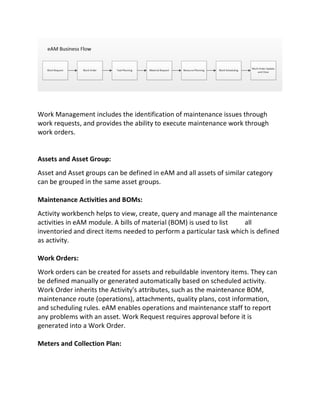 Work Management includes the identification of maintenance issues through
work requests, and provides the ability to execute maintenance work through
work orders.
Assets and Asset Group:
Asset and Asset groups can be defined in eAM and all assets of similar category
can be grouped in the same asset groups.
Maintenance Activities and BOMs:
Activity workbench helps to view, create, query and manage all the maintenance
activities in eAM module. A bills of material (BOM) is used to list all
inventoried and direct items needed to perform a particular task which is defined
as activity.
Work Orders:
Work orders can be created for assets and rebuildable inventory items. They can
be defined manually or generated automatically based on scheduled activity.
Work Order inherits the Activity's attributes, such as the maintenance BOM,
maintenance route (operations), attachments, quality plans, cost information,
and scheduling rules. eAM enables operations and maintenance staff to report
any problems with an asset. Work Request requires approval before it is
generated into a Work Order.
Meters and Collection Plan:
 