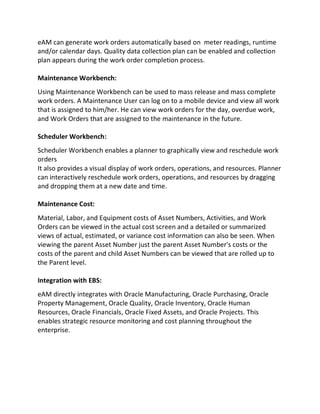 eAM can generate work orders automatically based on meter readings, runtime
and/or calendar days. Quality data collection plan can be enabled and collection
plan appears during the work order completion process.
Maintenance Workbench:
Using Maintenance Workbench can be used to mass release and mass complete
work orders. A Maintenance User can log on to a mobile device and view all work
that is assigned to him/her. He can view work orders for the day, overdue work,
and Work Orders that are assigned to the maintenance in the future.
Scheduler Workbench:
Scheduler Workbench enables a planner to graphically view and reschedule work
orders
It also provides a visual display of work orders, operations, and resources. Planner
can interactively reschedule work orders, operations, and resources by dragging
and dropping them at a new date and time.
Maintenance Cost:
Material, Labor, and Equipment costs of Asset Numbers, Activities, and Work
Orders can be viewed in the actual cost screen and a detailed or summarized
views of actual, estimated, or variance cost information can also be seen. When
viewing the parent Asset Number just the parent Asset Number's costs or the
costs of the parent and child Asset Numbers can be viewed that are rolled up to
the Parent level.
Integration with EBS:
eAM directly integrates with Oracle Manufacturing, Oracle Purchasing, Oracle
Property Management, Oracle Quality, Oracle Inventory, Oracle Human
Resources, Oracle Financials, Oracle Fixed Assets, and Oracle Projects. This
enables strategic resource monitoring and cost planning throughout the
enterprise.
 