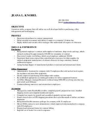 JEANA L. KNOBEL
402.580.2918
Email crashtestdummie@live.com
OBJECTIVE
A position with a company that will utilize my well-developed skills in purchasing, office
management and bookkeeping
PROFILE
• Experienced purchaser in contract management
• Detail-oriented accountant with ability to improve a company’s bottom line
• Highly skilled and versatile office manager who understands all aspects of a business
SKILLS & EXPERIENCE
Purchasing
• Renegotiated employer’s contract with supplier of uniforms, shop towels and rugs, which
reduced overhead by approximately $30,000 for remainder of contract
• Discovered vendor over billing, which saved employer additional $5,000
• Negotiated short-term contract that controlled price increases for shop supplies for
original equipment manufacturer of exhaust silencers for large stationary internal
combustion engines
• Acting backup shipper of manufactured products to national and international clients
Office Management
• Administrative Assistant for company with 35 employees that sold and serviced copiers,
fax machines and microfilm equipment
• Greatly improved purchasing relationships with vendors
• Re-established appropriate accounting procedures for office equipment business
• As Office Manager, managed business overhead using $500,000 revolving note that was
paid in full each February
• Conducted hiring interviews and oriented new employees
Accounting
• Managed Accounts Payable/Receivable, compiled payroll, prepared invoices, handled
shipping claims and compiled month-end reports
• Compiled tax reports for payroll and assembled quarterly income reports
• Found clerical error in UPS shipping procedures that saved thousands of dollars on future
shipments
• Renegotiated health insurance package for company with 35 employees
• Moved 401K contract to new administrator, which improved retirement plan for company
with 100 employees
• Prepared and notarized forms for contract billing
• Kept full set of books for several companies
 