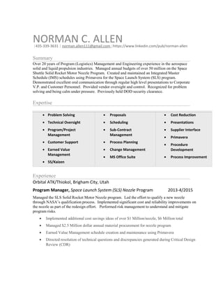 NORMAN C. ALLEN|435-339-3631 | norman.allen111@gmail.com |https://www.linkedin.com/pub/norman-allen
Summary
Over 20 years of Program (Logistics) Management and Engineering experience in the aerospace
solid and liquid propulsion industries. Managed annual budgets of over 50 million on the Space
Shuttle Solid Rocket Motor Nozzle Program. Created and maintained an Integrated Master
Schedule (IMS) schedules using Primavera for the Space Launch System (SLS) program.
Demonstrated excellent oral communication through regular high level presentations to Corporate
V.P. and Customer Personnel. Provided vendor oversight and control. Recognized for problem
solving and being calm under pressure. Previously held DOD security clearance.
Expertise
• Problem Solving
• Technical Oversight
• Program/Project
Management
• Customer Support
• Earned Value
Management
• 5S/Kaizen
• Proposals
• Scheduling
• Sub-Contract
Management
• Process Planning
• Change Management
• MS Office Suite
• Cost Reduction
• Presentations
• Supplier Interface
• Primavera
• Procedure
Development
• Process Improvement
Experience
Orbital ATK/Thiokol, Brigham City, Utah
Program Manager, Space Launch System (SLS) Nozzle Program 2013-4/2015
Managed the SLS Solid Rocket Motor Nozzle program. Led the effort to qualify a new nozzle
through NASA’s qualification process. Implemented significant cost and reliability improvements on
the nozzle as part of the redesign effort. Performed risk management to understand and mitigate
program risks.
• Implemented additional cost savings ideas of over $1 Million/nozzle, $6 Million total
• Managed $2.5 Million dollar annual material procurement for nozzle program
• Earned Value Management schedule creation and maintenance using Primavera
• Directed resolution of technical questions and discrepancies generated during Critical Design
Review (CDR)
 