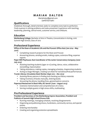  
M	
  A	
  R	
  I	
  A	
  H	
  	
  	
  	
  D	
  A	
  L	
  T	
  O	
  N	
  
Mariahtd47@gmail.com	
  
(908)-­‐656-­‐4962	
  
Qualifications	
  
Analytical,	
  thorough,	
  detail-­‐oriented,	
  seeks	
  to	
  complete	
  every	
  task	
  to	
  perfection.	
  
Finds	
  nuances	
  in	
  solving	
  problems	
  and	
  tasks	
  presented.	
  Experience	
  with	
  teaching,	
  
leadership,	
  planning,	
  clerical	
  work,	
  customer	
  service,	
  and	
  childcare.	
  
	
  
Education	
  
Muhlenberg	
  College:	
  Bachelor	
  of	
  Arts	
  in	
  Theatre,	
  Concentration	
  in	
  Acting,	
  2016	
  
Summit	
  High	
  School,	
  Class	
  of	
  2012	
  
	
  
Professional	
  Experience	
  
Office	
  of	
  the	
  Dean	
  of	
  Academic	
  Life	
  and	
  the	
  Provost:	
  Office	
  Asst	
  (Jan	
  2014	
  –	
  May	
  
2016)	
  	
  
• Completing	
  research	
  projects	
  for	
  the	
  Dean	
  and	
  Provost	
  
• Answering	
  phones,	
  sending	
  emails,	
  making	
  copies,	
  extensive	
  filing,	
  expense	
  
reports	
  
Paper	
  Mill	
  Playhouse:	
  Asst	
  Coordinator	
  of	
  the	
  Junior	
  Conservatory	
  Company	
  (June-­‐
July	
  2015)	
  
• Assisting	
  teaching	
  students	
  (ages	
  10-­‐12)	
  acting,	
  dance,	
  voice,	
  collaborative	
  
storytelling,	
  improvisation	
  
• Taking	
  attendance,	
  making	
  copies,	
  managing	
  schedule,	
  chaperoning	
  students	
  
• Acting	
  as	
  Stage	
  Manager,	
  creating	
  run-­‐sheet	
  for	
  tech/dress/final	
  performances	
  
Trexler	
  Library:	
  Circulation	
  Desk	
  Worker	
  (Sept	
  2012	
  –	
  Dec	
  2013)	
  
• Assisting	
  library	
  patrons	
  in	
  finding	
  and	
  checking	
  out	
  library	
  materials	
  
• Taking	
  inventory	
  of	
  books	
  manually,	
  shelving	
  books	
  
• Answering	
  the	
  phone,	
  handling	
  fines,	
  general	
  patron	
  concerns	
  
Paparazzi	
  Restaurant	
  in	
  Short	
  Hills,	
  NJ:	
  Server	
  (June	
  –	
  August	
  2013)	
  
• Extensive	
  memorization	
  and	
  comprehension	
  of	
  a	
  menu	
  
• Serving	
  multiple	
  guests	
  in	
  high	
  stress	
  shifts,	
  multitasking	
  
	
  
Pre-­‐Professional	
  Experience	
  
President	
  and	
  Secretary	
  of	
  the	
  Muhlenberg	
  Improv	
  Association,	
  President	
  and	
  
Publicist	
  of	
  Summit	
  High	
  School	
  Drama	
  Club	
  
• Running	
  meetings,	
  managing	
  schedule,	
  resolving	
  disagreements	
  
• Organizing	
  and	
  publicizing	
  shows,	
  fundraisers,	
  community	
  service,	
  and	
  special	
  
events	
  
• Ordering	
  merchandise	
  
• Creating	
  and	
  organizing	
  extensive	
  spreadsheets	
  
 