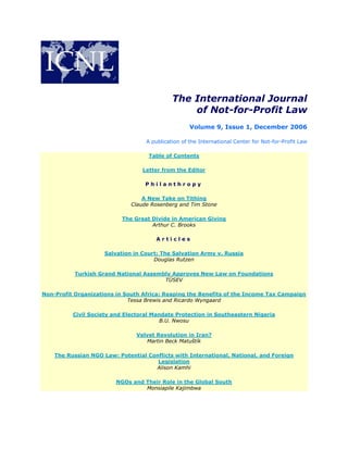 The International Journal
of Not-for-Profit Law
Volume 9, Issue 1, December 2006
A publication of the International Center for Not-for-Profit Law
Table of Contents
Letter from the Editor
P h i l a n t h r o p y
A New Take on Tithing
Claude Rosenberg and Tim Stone
The Great Divide in American Giving
Arthur C. Brooks
A r t i c l e s
Salvation in Court: The Salvation Army v. Russia
Douglas Rutzen
Turkish Grand National Assembly Approves New Law on Foundations
TÜSEV
Non-Profit Organizations in South Africa: Reaping the Benefits of the Income Tax Campaign
Tessa Brewis and Ricardo Wyngaard
Civil Society and Electoral Mandate Protection in Southeastern Nigeria
B.U. Nwosu
Velvet Revolution in Iran?
Martin Beck Matuštík
The Russian NGO Law: Potential Conflicts with International, National, and Foreign
Legislation
Alison Kamhi
NGOs and Their Role in the Global South
Monsiapile Kajimbwa
 