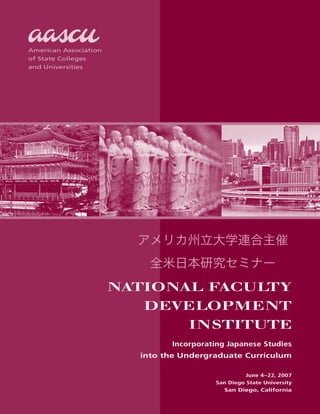 National Faculty
Development
Institute
Incorporating Japanese Studies
into the Undergraduate Curriculum
June 4–22, 2007
San Diego State University
San Diego, California
American Association
of State Colleges
and Universities
アメリカ州立大学連合主催
全米日本研究セミナー
 