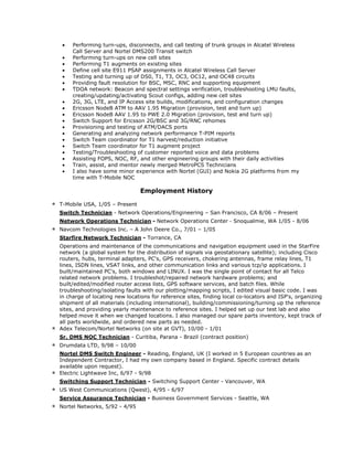 • Performing turn-ups, disconnects, and call testing of trunk groups in Alcatel Wireless
Call Server and Nortel DMS200 Transit switch
• Performing turn-ups on new cell sites
• Performing T1 augments on existing sites
• Define cell site E911 PSAP assignments in Alcatel Wireless Call Server
• Testing and turning up of DS0, T1, T3, OC3, OC12, and OC48 circuits
• Providing fault resolution for BSC, MSC, RNC and supporting equipment
• TDOA network: Beacon and spectral settings verification, troubleshooting LMU faults,
creating/updating/activating Scout configs, adding new cell sites
• 2G, 3G, LTE, and IP Access site builds, modifications, and configuration changes
• Ericsson NodeB ATM to AAV 1.95 Migration (provision, test and turn up)
• Ericsson NodeB AAV 1.95 to PWE 2.0 Migration (provision, test and turn up)
• Switch Support for Ericsson 2G/BSC and 3G/RNC rehomes
• Provisioning and testing of ATM/DACS ports
• Generating and analyzing network performance T-PIM reports
• Switch Team coordinator for T1 harvest/reduction initiative
• Switch Team coordinator for T1 augment project
• Testing/Troubleshooting of customer reported voice and data problems
• Assisting FOPS, NOC, RF, and other engineering groups with their daily activities
• Train, assist, and mentor newly merged MetroPCS Technicians
• I also have some minor experience with Nortel (GUI) and Nokia 2G platforms from my
time with T-Mobile NOC
Employment History
* T-Mobile USA, 1/05 – Present
Switch Technician - Network Operations/Engineering – San Francisco, CA 8/06 – Present
Network Operations Technician - Network Operations Center - Snoqualmie, WA 1/05 - 8/06
* Navcom Technologies Inc. – A John Deere Co., 7/01 – 1/05
Starfire Network Technician - Torrance, CA
Operations and maintenance of the communications and navigation equipment used in the StarFire
network (a global system for the distribution of signals via geostationary satellite); including Cisco
routers, hubs, terminal adapters, PC's, GPS receivers, chokering antennas, frame relay lines, T1
lines, ISDN lines, VSAT links, and other communication links and various tcp/ip applications. I
built/maintained PC's, both windows and LINUX. I was the single point of contact for all Telco
related network problems. I troubleshot/repaired network hardware problems; and
built/edited/modified router access lists, GPS software services, and batch files. While
troubleshooting/isolating faults with our plotting/mapping scripts, I edited visual basic code. I was
in charge of locating new locations for reference sites, finding local co-locators and ISP's, organizing
shipment of all materials (including international), building/commissioning/turning up the reference
sites, and providing yearly maintenance to reference sites. I helped set up our test lab and also
helped move it when we changed locations. I also managed our spare parts inventory, kept track of
all parts worldwide, and ordered new parts as needed.
* Adex Telecom/Nortel Networks (on site at GVT), 10/00 - 1/01
Sr. DMS NOC Technician - Curitiba, Parana - Brazil (contract position)
* Drumdata LTD, 9/98 – 10/00
Nortel DMS Switch Engineer - Reading, England, UK (I worked in 5 European countries as an
Independent Contractor, I had my own company based in England. Specific contract details
available upon request).
* Electric Lightwave Inc, 6/97 - 9/98
Switching Support Technician - Switching Support Center - Vancouver, WA
* US West Communications (Qwest), 4/95 - 6/97
Service Assurance Technician - Business Government Services - Seattle, WA
* Nortel Networks, 5/92 - 4/95
 