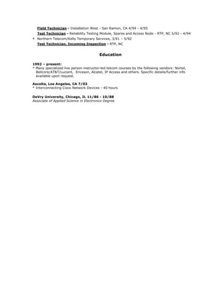 Field Technician - Installation West - San Ramon, CA 4/94 - 4/95
Test Technician - Reliability Testing Module, Spares and Access Node - RTP, NC 5/92 - 4/94
* Northern Telecom/Kelly Temporary Services, 3/91 – 5/92
Test Technician, Incoming Inspection - RTP, NC
Education
1992 – present:
* Many specialized live person instructor-led telcom courses by the following vendors: Nortel,
Bellcore/AT&T/Lucient, Ericsson, Alcatel, IP Access and others. Specific details/further info
available upon request.
Ascolta, Los Angeles, CA 7/03
* Interconnecting Cisco Network Devices - 40 hours
DeVry University, Chicago, IL 11/86 - 10/88
Associate of Applied Science in Electronics Degree
 