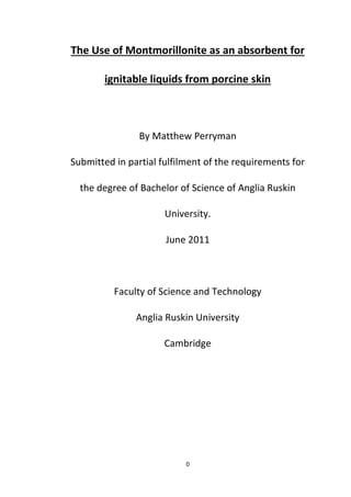 0
The Use of Montmorillonite as an absorbent for
ignitable liquids from porcine skin
By Matthew Perryman
Submitted in partial fulfilment of the requirements for
the degree of Bachelor of Science of Anglia Ruskin
University.
June 2011
Faculty of Science and Technology
Anglia Ruskin University
Cambridge
 