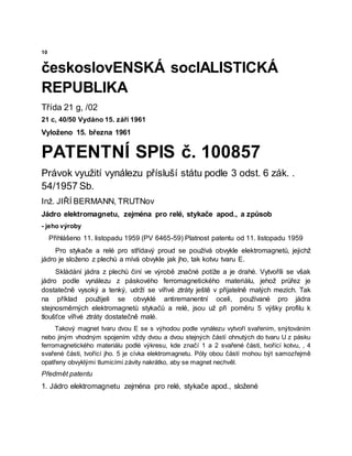 10
českoslovENSKÁ socIALISTICKÁ
REPUBLIKA
Třída 21 g, /02
21 c, 40/50 Vydáno 15. září 1961
Vyloženo 15. března 1961
PATENTNÍ SPIS č. 100857
Právok využití vynálezu přísluší státu podle 3 odst. 6 zák. .
54/1957 Sb.
Inž. JIŘÍ BERMANN, TRUTNov
Jádro elektromagnetu, zejména pro relé, stykače apod., a způsob
- jeho výroby
Přihlášeno 11. listopadu 1959 (PV 6465-59) Platnost patentu od 11. listopadu 1959
Pro stykače a relé pro střídavý proud se používá obvykle elektromagnetů, jejichž
jádro je složeno z plechů a mívá obvykle jak jho, tak kotvu tvaru E.
Skládání jádra z plechů činí ve výrobě značné potíže a je drahé. Vytvoříli se však
jádro podle vynálezu z páskového ferromagnetického materiálu, jehož průřez je
dostatečně vysoký a tenký, udrží se vířivé ztráty ještě v přijatelně malých mezích. Tak
na příklad použijeli se obvyklé antiremanentní oceli, používané pro jádra
stejnosměrných elektromagnetů stykačů a relé, jsou už při poměru 5 výšky profilu k
tloušťce vířivé ztráty dostatečně malé.
Takový magnet tvaru dvou E se s výhodou podle vynálezu vytvoří svařením, snýtováním
nebo jiným vhodným spojením vždy dvou a dvou stejných částí ohnutých do tvaru U z pásku
ferromagnetického materiálu podlé výkresu, kde značí 1 a 2 svařené části, tvořící kotvu, , 4
svařené části, tvořící jho. 5 je cívka elektromagnetu. Póly obou částí mohou být samozřejmě
opatřeny obvyklými tlumicími závity nakrátko, aby se magnet nechvěl.
Předmět patentu
1. Jádro elektromagnetu zejména pro relé, stykače apod., složené
 