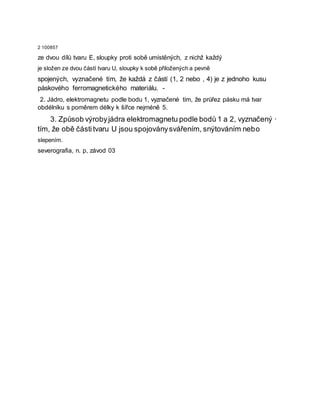 2 100857
ze dvou dílů tvaru E, sloupky proti sobě umístěných, z nichž každý
je složen ze dvou částí tvaru U, sloupky k sobě přiložených a pevně
spojených, vyznačené tím, že každá z částí (1, 2 nebo , 4) je z jednoho kusu
páskového ferromagnetického materiálu. -
2. Jádro, elektromagnetu podle bodu 1, vyznačené tím, že průřez pásku má tvar
obdélníku s poměrem délky k šířce nejméně 5.
3. Způsob výrobyjádra elektromagnetu podle bodů 1 a 2, vyznačený ·
tím, že obě částitvaru U jsou spojoványsvářením, snýtováním nebo
slepením.
severografia, n. p, závod 03
 