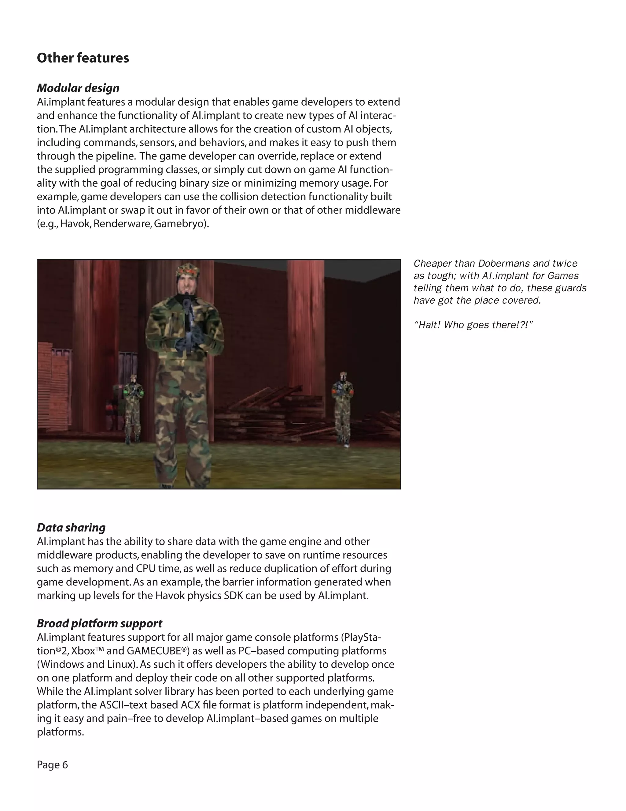 Page 6 Other features 
Modular design 
Ai.implant features a modular design that enables game developers to extend and enhance the functionality of AI.implant to create new types of AI interaction. The AI.implant architecture allows for the creation of custom AI objects, including commands, sensors, and behaviors, and makes it easy to push them through the pipeline. The game developer can override, replace or extend the supplied programming classes, or simply cut down on game AI functionality with the goal of reducing binary size or minimizing memory usage. For example, game developers can use the collision detection functionality built into AI.implant or swap it out in favor of their own or that of other middleware (e.g., Havok, Renderware, Gamebryo). 
Data sharing 
AI.implant has the ability to share data with the game engine and other middleware products, enabling the developer to save on runtime resources such as memory and CPU time, as well as reduce duplication of effort during game development. As an example, the barrier information generated when marking up levels for the Havok physics SDK can be used by AI.implant. 
Broad platform support 
AI.implant features support for all major game console platforms (PlayStation ®2, Xbox™ and GAMECUBE®) as well as PC–based computing platforms (Windows and Linux). As such it offers developers the ability to develop once on one platform and deploy their code on all other supported platforms. While the AI.implant solver library has been ported to each underlying game platform, the ASCII–text based ACX file format is platform independent, making it easy and pain–free to develop AI.implant–based games on multiple platforms. 
Cheaper than Dobermans and twice as tough; with AI.implant for Games telling them what to do, these guards have got the place covered. 
“Halt! Who goes there!?!”  