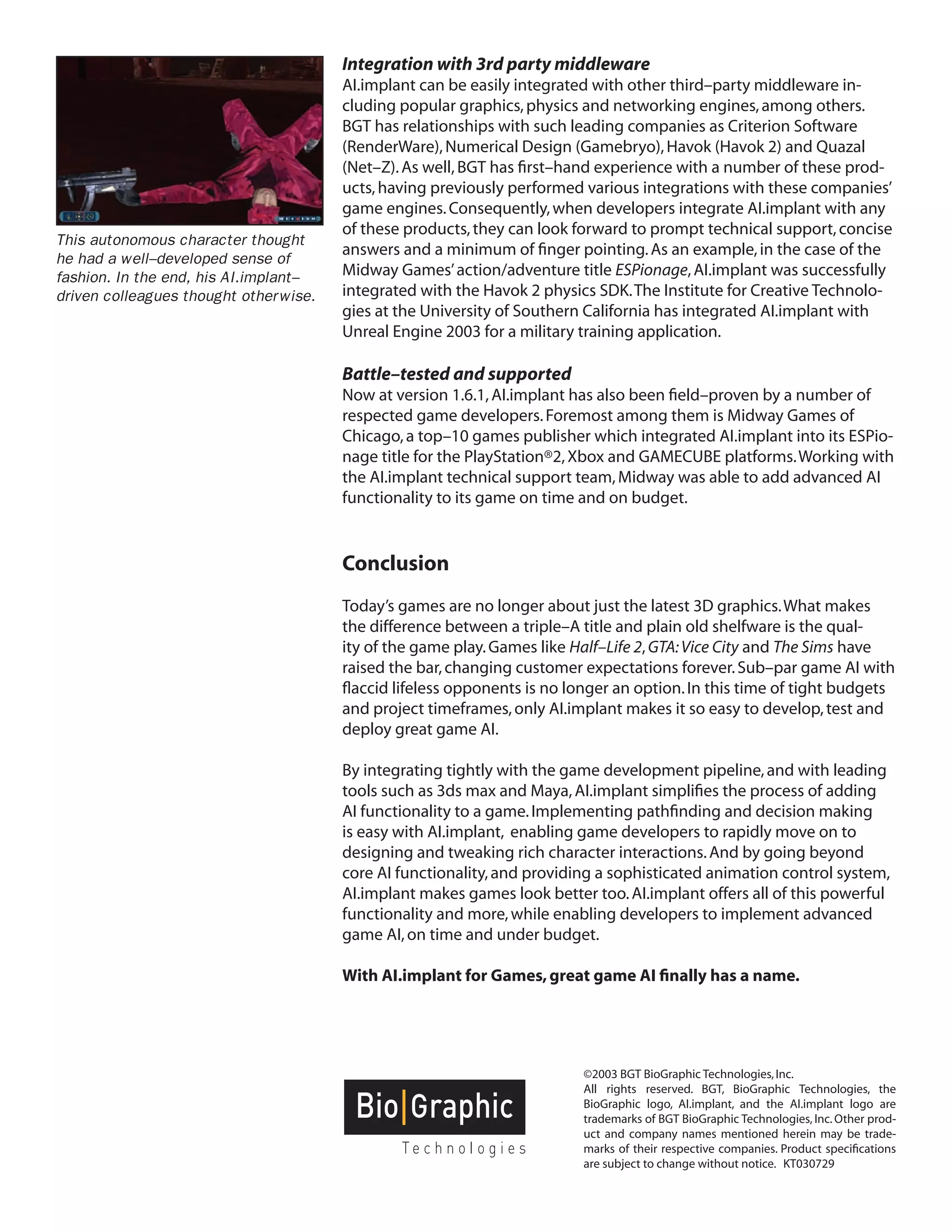 Page 7 
©2003 BGT BioGraphic Technologies, Inc. 
All rights reserved. BGT, BioGraphic Technologies, the BioGraphic logo, AI.implant, and the AI.implant logo are trademarks of BGT BioGraphic Technologies, Inc. Other product and company names mentioned herein may be trademarks of their respective companies. Product specifications are subject to change without notice. KT030729 
Integration with 3rd party middleware 
AI.implant can be easily integrated with other third–party middleware including popular graphics, physics and networking engines, among others. BGT has relationships with such leading companies as Criterion Software (RenderWare), Numerical Design (Gamebryo), Havok (Havok 2) and Quazal (Net–Z). As well, BGT has first–hand experience with a number of these products, having previously performed various integrations with these companies’ game engines. Consequently, when developers integrate AI.implant with any of these products, they can look forward to prompt technical support, concise answers and a minimum of finger pointing. As an example, in the case of the Midway Games’ action/adventure title ESPionage, AI.implant was successfully integrated with the Havok 2 physics SDK. The Institute for Creative Technologies at the University of Southern California has integrated AI.implant with Unreal Engine 2003 for a military training application. 
Battle–tested and supported 
Now at version 1.6.1, AI.implant has also been field–proven by a number of respected game developers. Foremost among them is Midway Games of Chicago, a top–10 games publisher which integrated AI.implant into its ESPionage title for the PlayStation®2, Xbox and GAMECUBE platforms. Working with the AI.implant technical support team, Midway was able to add advanced AI functionality to its game on time and on budget. 
Conclusion 
Today’s games are no longer about just the latest 3D graphics. What makes the difference between a triple–A title and plain old shelfware is the quality of the game play. Games like Half–Life 2, GTA: Vice City and The Sims have raised the bar, changing customer expectations forever. Sub–par game AI with flaccid lifeless opponents is no longer an option. In this time of tight budgets and project timeframes, only AI.implant makes it so easy to develop, test and deploy great game AI. 
By integrating tightly with the game development pipeline, and with leading tools such as 3ds max and Maya, AI.implant simplifies the process of adding AI functionality to a game. Implementing pathfinding and decision making is easy with AI.implant, enabling game developers to rapidly move on to designing and tweaking rich character interactions. And by going beyond core AI functionality, and providing a sophisticated animation control system, AI.implant makes games look better too. AI.implant offers all of this powerful functionality and more, while enabling developers to implement advanced game AI, on time and under budget. 
With AI.implant for Games, great game AI finally has a name. 
This autonomous character thought he had a well–developed sense of fashion. In the end, his AI.implant– driven colleagues thought otherwise. 