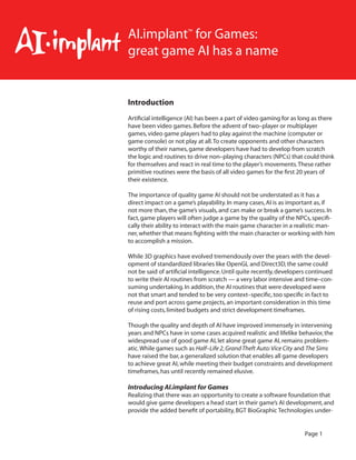 Page 1 
Introduction 
Artificial intelligence (AI) has been a part of video gaming for as long as there have been video games. Before the advent of two–player or multiplayer games, video game players had to play against the machine (computer or game console) or not play at all. To create opponents and other characters worthy of their names, game developers have had to develop from scratch the logic and routines to drive non–playing characters (NPCs) that could think for themselves and react in real time to the player’s movements. These rather primitive routines were the basis of all video games for the first 20 years of their existence. 
The importance of quality game AI should not be understated as it has a direct impact on a game’s playability. In many cases, AI is as important as, if not more than, the game’s visuals, and can make or break a game’s success. In fact, game players will often judge a game by the quality of the NPCs, specifically their ability to interact with the main game character in a realistic manner, whether that means fighting with the main character or working with him to accomplish a mission. 
While 3D graphics have evolved tremendously over the years with the development of standardized libraries like OpenGL and Direct3D, the same could not be said of artificial intelligence. Until quite recently, developers continued to write their AI routines from scratch — a very labor intensive and time–consuming undertaking. In addition, the AI routines that were developed were not that smart and tended to be very context–specific, too specific in fact to reuse and port across game projects, an important consideration in this time of rising costs, limited budgets and strict development timeframes. 
Though the quality and depth of AI have improved immensely in intervening years and NPCs have in some cases acquired realistic and lifelike behavior, the widespread use of good game AI, let alone great game AI, remains problematic. While games such as Half–Life 2, Grand Theft Auto: Vice City and The Sims have raised the bar, a generalized solution that enables all game developers to achieve great AI, while meeting their budget constraints and development timeframes, has until recently remained elusive. 
Introducing AI.implant for Games 
Realizing that there was an opportunity to create a software foundation that would give game developers a head start in their game’s AI development, and provide the added benefit of portability, BGT BioGraphic Technologies underAI. 
implant™ for Games: 
great game AI has a name  