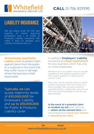 Typically we can
quote indemnity levels
of £10,000,000 for
Employers’ Liability
and up to £10,000,000
for Public & Products
Liability cover.
118 Bolton Road West, Ramsbottom. BL0 9PD Tel: 01706 829590 Email: enquiries@whitefieldinsure.co.uk
www.whitefieldinsurance.co.uk
We can place cover for the vast
majority of clients requiring
Employers’ and / or Public &
Products Liability insurance. We
make it easy to arrange your
Liability Insurance with us.
WhitefieldINSURA NCE S ERV ICES LTD
Liability Insurance
In the event of a potential claim
or incident we will work with you
to obtain all the relevant facts and
circumstances to assist your insurers
in defending the claim.
All businesses need Public
Liability cover to protect them
against claims from the public
or a customer in the event that
they suffer injury or damage
where the business is held
responsible.
In addition Employers’ Liability
insurance is a legal requirement
for any business which has one
or more employees.
Whatever your occupation we can provide
competitive and speedy quotations and
offer expert guidance in obtaining the
correct cover.
Many risks can be quoted using our online
systems saving you time and money. For
more complex risks we have access to
specialist liability underwriters who will use
their technical knowledge to rate the risk
appropriately.
CALL 01706 829590
 