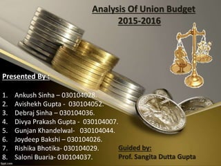 Presented By :
1. Ankush Sinha – 030104028.
2. Avishekh Gupta - 030104052.
3. Debraj Sinha – 030104036.
4. Divya Prakash Gupta - 030104007.
5. Gunjan Khandelwal- 030104044.
6. Joydeep Bakshi – 030104026.
7. Rishika Bhotika- 030104029.
8. Saloni Buaria- 030104037.
Analysis Of Union Budget
2015-2016
Guided by:
Prof. Sangita Dutta Gupta
 