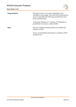 NYLEX Consumer Products
Work Order: 0137
- Commercial In Confidence -
0137_NYLEX_Operational_Support Page 3 of 9
Proposed Dates: The dates for the on site work is dependant on the
availability of key people. The work will be performed as
soon as is possible and will be discussed between Tom
Evans and John Payne.
At this point Thursday 21st
or Friday 22nd
September is
possible but we’d need to confirm ASAP.
Rate: The rate is $1400 Australian Dollars per standard day,
exclusive of GST.
Travel, accommodation and expenses ex-Sydney will be
charged at cost.
 