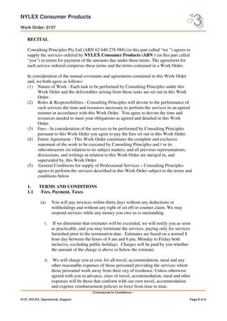 NYLEX Consumer Products
Work Order: 0137
- Commercial In Confidence -
0137_NYLEX_Operational_Support Page 5 of 9
RECITAL
Consulting Principles Pty Ltd (ABN 62 640 278 988) (in this part called “we ”) agrees to
supply the services ordered by NYLEX Consumer Products (ABN ) (in this part called
“you”) in return for payment of the amounts due under these terms. The agreement for
each service ordered comprises these terms and the terms contained in a Work Order.
In consideration of the mutual covenants and agreements contained in this Work Order
and, we both agree as follows:
(1) Nature of Work - Each task to be performed by Consulting Principles under this
Work Order and the deliverables arising from those tasks are set out in this Work
Order.
(2) Roles & Responsibilities - Consulting Principles will devote to the performance of
such services the time and resources necessary to perform the services in an agreed
manner in accordance with this Work Order. You agree to devote the time and
resources needed to meet your obligations as agreed and detailed in this Work
Order.
(3) Fees - In consideration of the services to be performed by Consulting Principles
pursuant to this Work Order you agree to pay the fees set out in this Work Order.
(4) Entire Agreement - This Work Order constitutes the complete and exclusive
statement of the work to be executed by Consulting Principles and / or its
subcontractors (in relation to its subject matter), and all previous representations,
discussions, and writings in relation to this Work Order are merged in, and
superseded by, this Work Order.
(5) General Conditions for supply of Professional Services – Consulting Principles
agrees to perform the services described in this Work Order subject to the terms and
conditions below.
1. TERMS AND CONDITIONS
1.1 Fees, Payment, Taxes
(a) You will pay invoices within thirty days without any deductions or
withholdings and without any right of set off or counter claim. We may
suspend services while any money you owe us is outstanding.
i. If we determine that estimates will be exceeded, we will notify you as soon
as practicable, and you may terminate the services, paying only for services
furnished prior to the termination date. Estimates are based on a normal 8
hour day between the hours of 8 am and 6 pm, Monday to Friday both
inclusive, excluding public holidays. Charges will be paid by you whether
the amount of the charge is above or below the estimate.
ii. We will charge you at cost, for all travel, accommodation, meal and any
other reasonable expenses of those personnel providing the services where
those personnel work away from their city of residence. Unless otherwise
agreed with you in advance, class of travel, accommodation, meal and other
expenses will be those that conform with our own travel, accommodation
and expense reimbursement policies in force from time to time.
 