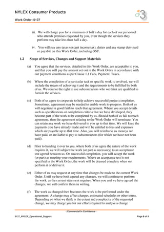 NYLEX Consumer Products
Work Order: 0137
- Commercial In Confidence -
0137_NYLEX_Operational_Support Page 6 of 9
iii. We will charge you for a minimum of half a day for each of our personnel
who attends premises requested by you, even though the services they
perform may take less than half a day.
iv. You will pay any taxes (except income tax), duties and any stamp duty paid
or payable on this Work Order, including GST.
1.2 Scope of Services, Changes and Support Materials
(a) You agree that the services, detailed in this Work Order, are acceptable to you,
and that you will pay the amount set out in the Work Order in accordance with
our payment conditions as per Clause 1.1 Fees, Payment, Taxes.
(b) Where the completion of a particular task or specific work is involved, we will
include the means of achieving it and the requirements to be fulfilled by both
of us. We reserve the right to use subcontractors who we think are qualified to
furnish the services.
(c) Both of us agree to cooperate to help achieve successful project completion.
Sometimes, agreement may be needed to enable work to progress. Both of us
will negotiate in good faith to reach that agreement. Where you accept details
such as specifications or completion criteria that we have developed, they
become part of the work to be completed by us. Should both of us fail to reach
agreement, then the agreement relating to the Work Order will terminate. You
can retain any work we have delivered to you up to that time. We will keep the
payments you have already made and will be entitled to fees and expenses
which are payable up to that time. Also, you will reimburse us moneys we
have paid, or are liable to pay to subcontractors (for which we have not been
paid).
(d) Prior to handing it over to you, where both of us agree the nature of the work
requires it, we will subject the work (or part as necessary) to an acceptance
test agreed between us. On successful completion, you will accept the work
(or part) as meeting your requirements. Where an acceptance test is not
specified in the Work Order, the work will be deemed complete when we
perform it or deliver it.
(e) Either of us may request at any time that changes be made to the current Work
Order. Until we have both agreed any changes, we will continue to perform
the work, as the current statement requires. When you and we have agreed the
changes, we will confirm them in writing.
(f) The work as changed then becomes the work to be performed under the
agreement. A change may affect charges, estimated schedules or other terms.
Depending on what we think is the extent and complexity of the requested
change, we may charge you for our effort required to analyse a change
 