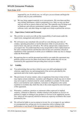 NYLEX Consumer Products
Work Order: 0137
- Commercial In Confidence -
0137_NYLEX_Operational_Support Page 7 of 9
requested by you. In which case, we will give you an estimate and begin the
analysis only on your confirmation.
(g) We may bring support materials on to your premises. We own them and they
may include information, which is proprietary to us. Only we may use them
and you will let us remove them at any time. The materials may be things such
as hardware and software maintenance manuals, schematics, diagnostic
software, tools, and other things we might use to help us perform the services
1.3. Supervision, Control and Personnel
(a) The activities we assist you with are the responsibility of and remain under the
supervision, management and control of you.
(b) We will remove any consultant who you tell us is not obeying your rules of
conduct, operating procedures or lawful directions while on your premises. We
need to know why and you will tell us. We will try and provide a replacement if
you request one. You understand that it may not possible to find a replacement on
the same commercial terms and that the removal does not constitute a breach or
repudiation of this agreement or entitle you to withhold or abate any fees or charges
under the Work Order.
(c) Recognising that we and the personnel provided to you under this agreement may
perform similar services for others from time to time, neither they nor we are
restricted by this agreement from providing those services to others.
1.4 Liability
(a) You acknowledge that you have relied on your own skill and judgment in the
selection, supervision, use and management of the services provided by this
agreement and in the results expected thereof.
(b) The provisions of various statutes, rules or regulations from time to time in force
may impose certain conditions, warranties and obligations which may not or which
may not except to a limited extent be varied, modified or excluded. To the extent
that it is not lawful for such conditions, warranties or obligations to be varied,
modified or excluded, they shall (but only to the extent required by law) form part
of this agreement.
(c) Warranties, conditions, promises or statements either expressed or implied,
statutory, collateral or otherwise, whether relating to the products or services we
perform or supply or relating to any products or services to be supplied by anyone
else, which are not expressly referred to herein are expressly excluded to the extent
permitted by law.
(d) We will not be liable to you in contract or in tort, for, or in respect of, any indirect
or consequential loss arising out of or in connection with or relating to the
performance or any breach of this agreement or any matter relating to this
 